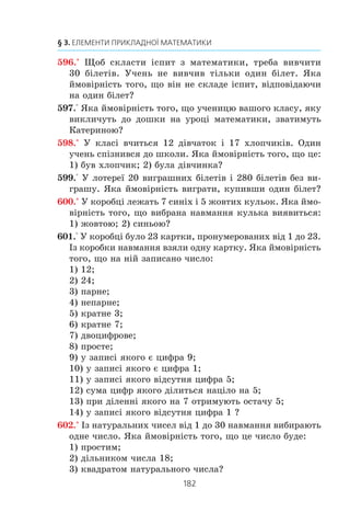 180
§ 3. ЕЛЕМЕНТИ ПРИКЛАДНОЇ МАТЕМАТИКИ
Íà çàâåðøåííÿ öüîãî ïóíêòó çàçíà÷èìî òàêå.
Íà ïåðøèé ïîãëÿä çäàºòüñÿ, ùî áàãàòüìà ÿâèùàìè, ÿê³
â³äáóâàþòüñÿ íàâêîëî íàñ, êåðóº «éîãî âåëè÷í³ñòü âèïàäîê».
Ïðîòå ïðè á³ëüø ´ðóíòîâíîìó àíàë³ç³ ç’ÿñîâóºòüñÿ, ùî ÷åðåç
õàîñ âèïàäêîâîñòåé ïðîêëàäàº ñîá³ äîðîãó çàêîíîì³ðí³ñòü,
ÿêó ìîæíà ê³ëüê³ñíî îö³íèòè. Íàóêó, ÿêà çàéìàºòüñÿ òà-
êèìè îö³íêàìè, íàçèâàþòü òåîð³ºþ éìîâ³ðíîñòåé.
1. Яку подію називають достовірною?
2. Яку подію називають неможливою?
3. Якою є ймовірність: 1) достовірної події; 2) неможливої події?
4. Нехай P (A) — імовірність настання події A. У яких межах знахо-
диться P (A)?
5. Наведіть приклади рівноймовірних подій.
6. Сформулюйте класичне означення ймовірності.
7. До яких ситуацій не можна застосовувати класичне означення
ймовірності?
ВПРАВИ
584.° Íàâåä³òü ïðèêëàäè äîñòîâ³ðíèõ ïîä³é.
585.° Íàâåä³òü ïðèêëàäè íåìîæëèâèõ ïîä³é.
586.° Ó êîøèêó ëåæàòü 10 ÷åðâîíèõ ³ 15 çåëåíèõ ÿáëóê. ßêà
éìîâ³ðí³ñòü âçÿòè íàâìàííÿ ç êîøèêà ãðóøó? ÿáëóêî?
587.° Íàâìàííÿ âèáèðàþòü òðè ïàðí³ öèôðè. ßêà éìîâ³ð-
í³ñòü òîãî, ùî ÷èñëî, çàïèñàíå öèìè öèôðàìè, áóäå íå-
ïàðíèì?
588.° Íàâìàííÿ âèáèðàþòü òðè íåïàðí³ öèôðè. ßêà éìî-
â³ðí³ñòü òîãî, ùî ÷èñëî, çàïèñàíå öèìè öèôðàìè, áóäå
íåïàðíèì?
589.° ßêà éìîâ³ðí³ñòü òîãî, ùî, ïåðåñòàâèâøè áóêâè â ñëîâ³
«àëãåáðà», ìè îòðèìàºìî ñëîâî «ãåîìåòð³ÿ»?
 