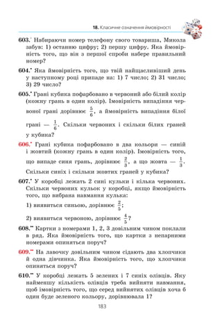 181
18. Класичне означення ймовірності
590.° Íàâåä³òü ïðèêëàäè ïîä³é ç ð³âíîìîæëèâèìè ðåçóëü-
òàòàìè.
591.° Íàâåä³òü ïðèêëàäè ïîä³é ç íåð³âíîìîæëèâèìè ðå-
çóëüòàòàìè.
592.° ×è ð³âíîéìîâ³ðí³ ïîä³¿ A ³ B:
1) ïîä³ÿ A: ç 15 á³ëüÿðäíèõ êóëü ç íîìåðàìè â³ä 1 äî 15
âçÿòè íàâìàííÿ êóëþ ç íîìåðîì 1;
ïîä³ÿ B: ç 15 á³ëüÿðäíèõ êóëü ç íîìåðàìè â³ä 1 äî 15
âçÿòè íàâìàííÿ êóëþ ç íîìåðîì 7;
2) ïîä³ÿ A: ç 15 á³ëüÿðäíèõ êóëü ç íîìåðàìè â³ä 1 äî 15
âçÿòè íàâìàííÿ êóëþ ç ïàðíèì íîìåðîì;
ïîä³ÿ B: ç 15 á³ëüÿðäíèõ êóëü ç íîìåðàìè â³ä 1 äî 15
âçÿòè íàâìàííÿ êóëþ ç íåïàðíèì íîìåðîì?
593.° ßêà éìîâ³ðí³ñòü òîãî, ùî ïðè îäíîìó êèäàíí³ ãðàëü-
íîãî êóáèêà âèïàäå ê³ëüê³ñòü î÷îê, ùî äîð³âíþº:
1) îäíîìó;
2) òðüîì;
3) ïàðíîìó ÷èñëó;
4) ÷èñëó, ÿêå êðàòíå 5;
5) ÷èñëó, ÿêå íå ä³ëèòüñÿ íàö³ëî íà 3;
6) ÷èñëó, ÿêå êðàòíå 7?
594.° Óÿâè ñîá³, ùî â êëàñ³, ó ÿêîìó òè
íàâ÷àºøñÿ, ðîç³ãðóºòüñÿ îäíà áåçêî-
øòîâíà òóðèñòè÷íà ïî¿çäêà äî Ëîíäîíà.
ßêà éìîâ³ðí³ñòü òîãî, ùî äî Ëîíäîíà
ïî¿äåø òè?
595.° Ùîá ñêëàñòè ³ñïèò ç ìàòåìàòèêè, ïî-
òð³áíî âèâ÷èòè 35 á³ëåò³â. Ó÷åíü âèâ÷èâ
áåçäîãàííî 30 á³ëåò³â. ßêà éìîâ³ðí³ñòü
òîãî, ùî, â³äïîâ³äàþ÷è íà îäèí íà-
âìàííÿ âèòÿãíóòèé á³ëåò, â³í îòðèìàº
îö³íêó 12 áàë³â?
 