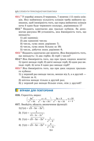 182
§ 3. ЕЛЕМЕНТИ ПРИКЛАДНОЇ МАТЕМАТИКИ
596.° Ùîá ñêëàñòè ³ñïèò ç ìàòåìàòèêè, òðåáà âèâ÷èòè
30 á³ëåò³â. Ó÷åíü íå âèâ÷èâ ò³ëüêè îäèí á³ëåò. ßêà
éìîâ³ðí³ñòü òîãî, ùî â³í íå ñêëàäå ³ñïèò, â³äïîâ³äàþ÷è
íà îäèí á³ëåò?
597.° ßêà éìîâ³ðí³ñòü òîãî, ùî ó÷åíèöþ âàøîãî êëàñó, ÿêó
âèêëè÷óòü äî äîøêè íà óðîö³ ìàòåìàòèêè, çâàòèìóòü
Êàòåðèíîþ?
598.° Ó êëàñ³ â÷èòüñÿ 12 ä³â÷àòîê ³ 17 õëîï÷èê³â. Îäèí
ó÷åíü ñï³çíèâñÿ äî øêîëè. ßêà éìîâ³ðí³ñòü òîãî, ùî öå:
1) áóâ õëîï÷èê; 2) áóëà ä³â÷èíêà?
599.° Ó ëîòåðå¿ 20 âèãðàøíèõ á³ëåò³â ³ 280 á³ëåò³â áåç âè-
ãðàøó. ßêà éìîâ³ðí³ñòü âèãðàòè, êóïèâøè îäèí á³ëåò?
600.° Ó êîðîáö³ ëåæàòü 7 ñèí³õ ³ 5 æîâòèõ êóëüîê. ßêà éìî-
â³ðí³ñòü òîãî, ùî âèáðàíà íàâìàííÿ êóëüêà âèÿâèòüñÿ:
1) æîâòîþ; 2) ñèíüîþ?
601.° Ó êîðîáö³ áóëî 23 êàðòêè, ïðîíóìåðîâàíèõ â³ä 1 äî 23.
²ç êîðîáêè íàâìàííÿ âçÿëè îäíó êàðòêó. ßêà éìîâ³ðí³ñòü
òîãî, ùî íà í³é çàïèñàíî ÷èñëî:
1) 12;
2) 24;
3) ïàðíå;
4) íåïàðíå;
5) êðàòíå 3;
6) êðàòíå 7;
7) äâîöèôðîâå;
8) ïðîñòå;
9) ó çàïèñ³ ÿêîãî º öèôðà 9;
10) ó çàïèñ³ ÿêîãî º öèôðà 1;
11) ó çàïèñ³ ÿêîãî â³äñóòíÿ öèôðà 5;
12) ñóìà öèôð ÿêîãî ä³ëèòüñÿ íàö³ëî íà 5;
13) ïðè ä³ëåíí³ ÿêîãî íà 7 îòðèìóþòü îñòà÷ó 5;
14) ó çàïèñ³ ÿêîãî â³äñóòíÿ öèôðà 1 ?
602.° ²ç íàòóðàëüíèõ ÷èñåë â³ä 1 äî 30 íàâìàííÿ âèáèðàþòü
îäíå ÷èñëî. ßêà éìîâ³ðí³ñòü òîãî, ùî öå ÷èñëî áóäå:
1) ïðîñòèì;
2) ä³ëüíèêîì ÷èñëà 18;
3) êâàäðàòîì íàòóðàëüíîãî ÷èñëà?
 