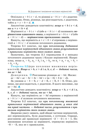 19
3. Додавання і множення числових нерівностей
Îñê³ëüêè a  b ³ c  d, òî ð³çíèö³ a – b ³ c – d º äîäàòíè-
ìè ÷èñëàìè. Îòæå, ð³çíèöÿ, ùî ðîçãëÿäàºòüñÿ, º äîäàòíîþ,
òîáòî a + c  b + d.
Àíàëîã³÷íî äîâîäèòüñÿ âëàñòèâ³ñòü: ÿêùî a  b ³ c  d,
òî a + c  b + d.
Íåð³âíîñò³ a  b ³ c  d (àáî a  b ³ c  d) íàçèâàþòü íå-
ð³âíîñòÿìè îäíàêîâîãî çíàêà, à íåð³âíîñò³ a  b ³ c  d (àáî
a  b ³ c  d) — íåð³âíîñòÿìè ïðîòèëåæíèõ çíàê³â.
Êàæóòü, ùî íåð³âí³ñòü a + c  b + d îòðèìàíà ç íåð³âíî-
ñòåé a  b ³ c  d øëÿõîì ïî÷ëåííîãî äîäàâàííÿ.
Òåîðåìà 3.1 îçíà÷àº, ùî ïðè ïî÷ëåííîìó äîäàâàíí³
ïðàâèëüíèõ íåð³âíîñòåé îäíàêîâîãî çíàêà ðåçóëüòàòîì
º ïðàâèëüíà íåð³âí³ñòü òîãî ñàìîãî çíàêà.
Çàçíà÷èìî, ùî òåîðåìà 3.1 ñïðàâåäëèâà é ó âèïàäêó
ïî÷ëåííîãî äîäàâàííÿ òðüîõ ³ á³ëüøå íåð³âíîñòåé. Íàïðè-
êëàä, ÿêùî a1
 b1
, a2
 b2
³ a3
 b3
, òî a1
+ a2
+ a3
 b1
+
+ b2
+ b3
.
Ò å î ð å ì à 3.2 (ï ð î ï î ÷ ë å í í å ì í î æ å í í ÿ í å ð ³ â -
í î ñ ò å é). ßêùî a  b, c  d ³ a, b, c, d — äîäàòí³ ÷èñëà,
òî ac  bd.
Ä î â å ä å í í ÿ. Ðîçãëÿíåìî ð³çíèöþ ac – bd. Ìàºìî:
ac – bd ac – bc + bc – bd c (a – b) + b (c – d).
Çà óìîâîþ a – b  0, c – d  0, c  0, b  0. Îòæå, ð³ç-
íèöÿ, ùî ðîçãëÿäàºòüñÿ, º äîäàòíîþ. Ç öüîãî âèïëèâàº, ùî
ac  bd.
Àíàëîã³÷íî äîâîäÿòü âëàñòèâ³ñòü: ÿêùî a  b, c  d ³ a,
b, c, d — äîäàòí³ ÷èñëà, òî ac  bd.
Êàæóòü, ùî íåð³âí³ñòü ac  bd îòðèìàíà ç íåð³âíîñòåé
a  b ³ c  d øëÿõîì ïî÷ëåííîãî ìíîæåííÿ.
Òåîðåìà 3.2 îçíà÷àº, ùî ïðè ïî÷ëåííîìó ìíîæåíí³
ïðàâèëüíèõ íåð³âíîñòåé îäíàêîâîãî çíàêà, ó ÿêèõ ë³â³
òà ïðàâ³ ÷àñòèíè — äîäàòí³ ÷èñëà, ðåçóëüòàòîì º ïðà-
âèëüíà íåð³âí³ñòü òîãî ñàìîãî çíàêà.
Çâåðíåìî óâàãó: âèìîãà, ùîá îáèäâ³ ÷àñòèíè íåð³âíîñòåé,
ÿê³ ïåðåìíîæóþòü, áóëè äîäàòíèìè, º ñóòòºâîþ. Ñïðàâä³,
ðîçãëÿíåìî äâ³ ïðàâèëüí³ íåð³âíîñò³ –2  –3 ³ 4  1. Ïî-
ìíîæèâøè ïî÷ëåííî ö³ íåð³âíîñò³, îòðèìóºìî íåð³âí³ñòü
–8  –3, ÿêà íå º ïðàâèëüíîþ.
 