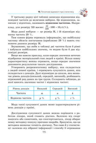 193
19. Початкові відомості про статистику
ïðîòÿãîì ïåð³îäó, ùî ðîçãëÿäàºòüñÿ, ïîä³ëèòè íà ê³ëüê³ñòü
ðîê³â. Íàïðèêëàä, çà ïåð³îä 1993–2008 ðîêè ìàºìî:
5 4 3 6 6 6 5 4 6 4 6 6 6 5 6 6
16
84
16
5 25
+ + + + + + + + + + + + + + +
= = , .
Îñê³ëüêè çà ð³ê ìîæíà âèáîðîòè íå á³ëüøå 6 ìåäàëåé, òî
ñåðåäíº çíà÷åííÿ 5,25 ñâ³ä÷èòü ïðî òå, ùî êîìàíäà Óêðà¿íè
ã³äíî âèñòóïàº íà öüîìó ïðåñòèæíîìó ôîðóì³.
Ó ñòàòèñòè÷í³é ³íôîðìàö³¿ ñåðåäí³ çíà÷åííÿ îòðèìàíèõ
ñóêóïíîñòåé äàíèõ òðàïëÿþòüñÿ äîñèòü ÷àñòî. Íàïðèêëàä,
íàâåäåìî òàáëèöþ ðåàë³çàö³¿ îñíîâíèõ ïðîäóêò³â õàð÷ó-
âàííÿ ÷åðåç ìåðåæ³ âåëèêèõ ìàãàçèí³â ó äåÿêèõ êðà¿íàõ
(ó ê³ëîãðàìàõ íà ëþäèíó çà ð³ê).
Êðà¿íà Ì’ÿñî
Ðèáà ³ ìîðå-
ïðîäóêòè
Çåðíîâ³ Îâî÷³ Ôðóêòè
Àâñòðà-
ë³ÿ
118,1 22,1 86,6 93,8 103,5
Äàí³ÿ 111,9 24,3 139,5 102,2 146,5
²ñïàí³ÿ 122,0 27,4 98,9 143,3 105,4
²òàë³ÿ 91,0 26,2 162,6 178,3 131,0
Êàíàäà 99,0 25,6 119,3 120,3 119,2
ÑØÀ 123,4 21,1 110,8 123,5 113,5
Óêðà¿íà 33,9 15,6 158,4 116,0 36,4
Ôðàíö³ÿ 98,3 31,2 117,2 142,9 95,5
Òàêó òàáëèöþ ìîæóòü âèêîðèñòîâóâàòè, íàïðèêëàä,
åêîíîì³ñòè ó äîñë³äæåííÿõ, âèñíîâêàõ ³ ðåêîìåíäàö³ÿõ;
âëàñíèêè ìàãàçèí³â ³ âèðîáíèêè ïðîäóêö³¿ ïðè ïëàíóâàíí³
ñâîº¿ ä³ÿëüíîñò³.
Ïðîòå ñåðåäíº çíà÷åííÿ íå çàâæäè òî÷íî (àäåêâàòíî)
â³äîáðàæàº ñèòóàö³þ. Íàïðèêëàä, ÿêùî â êðà¿í³ äîõîäè
ð³çíèõ âåðñòâ íàñåëåííÿ äóæå ð³çíÿòüñÿ, òî ñåðåäí³é äîõ³ä
íà îäíó ëþäèíó äëÿ á³ëüøîñò³ æèòåë³â ìîæå íå â³äîáðàæàòè
¿õ ìàòåð³àëüíîãî ñòàíó.
 