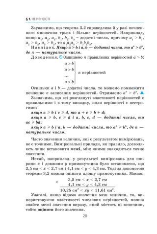 20
§ 1. НЕРІВНОСТІ
Çàóâàæèìî, ùî òåîðåìà 3.2 ñïðàâåäëèâà é ó ðàç³ ïî÷ëåí-
íîãî ìíîæåííÿ òðüîõ ³ á³ëüøå íåð³âíîñòåé. Íàïðèêëàä,
ÿêùî a1
, a2
, a3
, b1
, b2
, b3
– äîäàòí³ ÷èñëà, ïðè÷îìó a1
 b1
,
a2
 b2
, a3
 b3
, òî a1
a2
a3
 b1
b2
b3
.
Í à ñ ë ³ ä î ê. ßêùî a  b ³ a, b — äîäàòí³ ÷èñëà, òî an
 bn
,
äå n — íàòóðàëüíå ÷èñëî.
Äîâåäåííÿ. Çàïèøåìî n ïðàâèëüíèõ íåð³âíîñòåé a  b:
a b
a b
a b



⎫
⎬
⎪
⎪
⎭
⎪
⎪
...
n íåð³âíîñòåé
Îñê³ëüêè a ³ b — äîäàòí³ ÷èñëà, òî ìîæåìî ïîìíîæèòè
ïî÷ëåííî n çàïèñàíèõ íåð³âíîñòåé. Îòðèìàºìî an
 bn
.
Çàçíà÷èìî, ùî âñ³ ðîçãëÿíóò³ âëàñòèâîñò³ íåð³âíîñòåé º
ïðàâèëüíèìè ³ â òîìó âèïàäêó, êîëè íåð³âíîñò³ º íåñòðî-
ãèìè:
ÿêùî a l b ³ c l d, òî a + c l b + d;
ÿêùî a l b, c l d ³ a, b, c, d — äîäàòí³ ÷èñëà, òî
ac l bd;
ÿêùî a l b ³ a, b — äîäàòí³ ÷èñëà, òî an
l bn
, äå n —
íàòóðàëüíå ÷èñëî.
×àñòî çíà÷åííÿ âåëè÷èí, ÿê³ º ðåçóëüòàòîì âèì³ðþâàíü,
íå º òî÷íèìè. Âèì³ðþâàëüí³ ïðèëàäè, ÿê ïðàâèëî, äîçâîëÿ-
þòü ëèøå âñòàíîâèòè ìåæ³, ì³æ ÿêèìè çíàõîäèòüñÿ òî÷íå
çíà÷åííÿ.
Íåõàé, íàïðèêëàä, ó ðåçóëüòàò³ âèì³ðþâàíü äëÿ øè-
ðèíè x ³ äîâæèíè y ïðÿìîêóòíèêà áóëî âñòàíîâëåíî, ùî
2,5 ñì  x  2,7 ñì ³ 4,1 ñì  y  4,3 ñì. Òîä³ çà äîïîìîãîþ
òåîðåìè 3.2 ìîæíà îö³íèòè ïëîùó ïðÿìîêóòíèêà. Ìàºìî:
u
2,5 ñì  x  2,7 ñì
4,1 ñì  y  4,3 ñì
10,25 ñì2
 xy  11,61 ñì2
.
Óçàãàë³, ÿêùî â³äîìî çíà÷åííÿ ìåæ âåëè÷èí, òî, âè-
êîðèñòîâóþ÷è âëàñòèâîñò³ ÷èñëîâèõ íåð³âíîñòåé, ìîæíà
çíàéòè ìåæ³ çíà÷åííÿ âèðàçó, ÿêèé ì³ñòèòü ö³ âåëè÷èíè,
òîáòî îö³íèòè éîãî çíà÷åííÿ.
 
