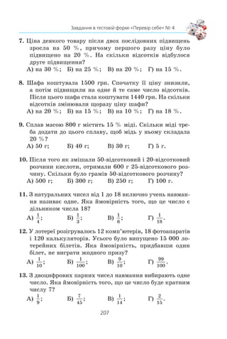 205
Завдання в тестовій формі «Перевір себе» № 4
637.x
Ïîáóäóéòå ðÿä: 1) ç ï’ÿòè ÷èñåë; 2) ³ç øåñòè ÷èñåë,
ó ÿêîãî:
à) ñåðåäíº çíà÷åííÿ äîð³âíþº ìåä³àí³;
á) ñåðåäíº çíà÷åííÿ á³ëüøå çà ìåä³àíó.
ВПРАВИ ДЛЯ ПОВТОРЕННЯ
638. Ñïðîñò³òü âèðàç:
a
a
a
a
a
a a
+
− +
+
+
−( )1
1 1
3 1
2: .
639. Ñêîðîò³òü äð³á:
1)
9 1
3 4 1
2
2
x
x x
−
− +
; 2)
2 5 3
4 12 9
2
2
x x
x x
− +
− +
.
640. Ðîçâ’ÿæ³òü ñèñòåìó ð³âíÿíü:
1)
2 13
2 2
x y
x y
− =
− =
⎧
⎨
⎩
,
23;
2)
2 23
2 41
2 2
2 2
x y
x y
− =
+ =
⎧
⎨
⎩
,
.
641. Çíàéä³òü îáëàñòü âèçíà÷åííÿ ôóíêö³¿:
1) y x x= −3 2 2
; 2) y
x
x
=
−
+
5
7
.
642. Ðîçâ’ÿæ³òü íåð³âí³ñòü (x2
+ 1) (x2
– x – 2)  0.
ЗАВДАННЯ В ТЕСТОВІЙ ФОРМІ «ПЕРЕВІР СЕБЕ» № 4
1. Êàòåð ïðîïëèâ ïî îçåðó íà 5 êì á³ëüøå, í³æ ïî ð³÷ö³
ïðîòè òå÷³¿, âèòðàòèâøè íà øëÿõ ïî ð³÷ö³ íà 15 õâ
á³ëüøå, í³æ ïî îçåðó. Âëàñíà øâèäê³ñòü êàòåðà äîð³âíþº
10 êì/ãîä, à øâèäê³ñòü òå÷³¿ ð³÷êè — 2 êì/ãîä.
Íåõàé â³äñòàíü, ÿêó ïðîïëèâ êàòåð ïî ð³÷ö³, äîð³âíþº
x êì. ßêå ç íàâåäåíèõ ð³âíÿíü º ìàòåìàòè÷íîþ ìîäåëëþ
ñèòóàö³¿, îïèñàíî¿ â óìîâ³?
À)
x x+
− =
5
10 8
15; Â)
x x+
− =
5
10 12
15;
Á)
x x+
− =
5
10 8
1
4
; Ã)
x x+
− =
5
10 12
1
4
.
2. Ïåðøèé ðîá³òíèê ïðàöþâàâ 3 ãîä, à äðóãèé — 4 ãîä.
Ðàçîì âîíè âèãîòîâèëè 44 äåòàë³, ïðè÷îìó ïåðøèé
ðîá³òíèê âèãîòîâëÿâ çà 1 ãîä íà 2 äåòàë³ ìåíøå, í³æ
äðóãèé ðîá³òíèê çà 2 ãîä.
 