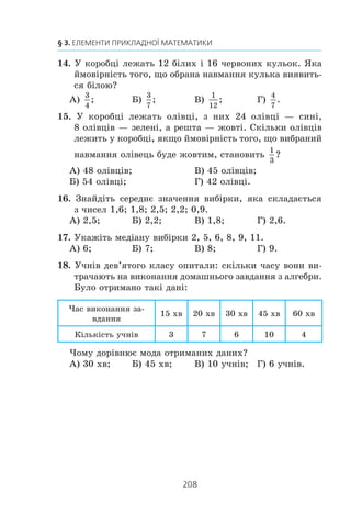 206
§ 3. ЕЛЕМЕНТИ ПРИКЛАДНОЇ МАТЕМАТИКИ
Íåõàé ïåðøèé ðîá³òíèê çà 1 ãîä âèãîòîâëÿâ x äåòàëåé,
à äðóãèé — y äåòàëåé. ßêà ç íàâåäåíèõ ñèñòåì ð³âíÿíü º
ìàòåìàòè÷íîþ ìîäåëëþ ñèòóàö³¿, îïèñàíî¿ â óìîâ³?
À)
3 4 44
2
x y
x y
+ =
− =
⎧
⎨
⎩
,
2;
Â)
3 4 44
2
x y
x y
+ =
− =
⎧
⎨
⎩
,
2;
Á)
3 4 44
2
x y
y x
+ =
− =
⎧
⎨
⎩
,
2;
Ã)
3 4 44
2 2
x y
y x
+ =
− =
⎧
⎨
⎩
,
.
3. Äâà òðàêòîðèñòè, ïðàöþþ÷è ðàçîì, ìîæóòü çîðàòè ïîëå
çà 2 ãîä 40 õâ. ßêùî ïåðøèé òðàêòîðèñò ïðîïðàöþº
1 ãîä, à ïîò³ì éîãî çì³íèòü äðóãèé òðàêòîðèñò, ÿêèé
ïðîïðàöþº 2 ãîä, òî çîðàíîþ áóäå ïîëîâèíà ïîëÿ.
Íåõàé ïåðøèé òðàêòîðèñò ìîæå ñàìîñò³éíî çîðàòè ïîëå
çà x ãîä, à äðóãèé — çà y ãîä. ßêà ç íàñòóïíèõ ñèñòåì ð³â-
íÿíü º ìàòåìàòè÷íîþ ìîäåëëþ ñèòóàö³¿, îïèñàíî¿ â óìîâ³?
À)
x y
x y
+ =
+ =
⎧
⎨
⎩
2 4
2
, ,
0,5;
Â)
1 1 3
8
1 2 1
2
x y
x y
+ =
+ =
⎧
⎨
⎪
⎩
⎪
,
;
Á)
1 1 8
3
1 2 1
2
x y
x y
+ =
+ =
⎧
⎨
⎪
⎩
⎪
,
;
Ã)
1 1 2
3
1 2 1
2
2
x y
x y
+ =
+ =
⎧
⎨
⎪
⎩
⎪
,
.
4. Ìîðñüêà âîäà ì³ñòèòü 6 % ñîë³. Ñê³ëüêè ê³ëîãðàì³â âîäè
òðåáà âçÿòè, ùîá îòðèìàòè 48 êã ñîë³?
À) 80 êã; Á) 60 êã; Â) 800 êã; Ã) 600 êã.
5. Ôðàíöóçüêó ìîâó âèâ÷àþòü 12 ó÷í³â êëàñó. Ñê³ëüêè
â³äñîòê³â ó÷í³â êëàñó âèâ÷àþòü ôðàíöóçüêó ìîâó, ÿêùî
âñüîãî â êëàñ³ 30 ó÷í³â?
À) 24 %; Á) 30 %; Â) 40 %; Ã) 48 %.
6. Âêëàäíèê ïîêëàâ ó áàíê 4000 ãðí. ï³ä 10 % ð³÷íèõ.
Ñê³ëüêè ãðîøåé áóäå íà éîãî ðàõóíêó ÷åðåç äâà ðîêè?
À) 4840 ãðí.; Á) 4800 ãðí.; Â) 4080 ãðí.; Ã) 4400 ãðí.
 