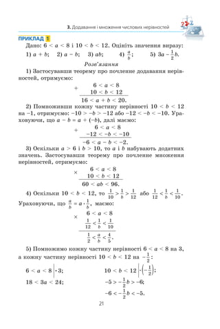 21
3. Додавання і множення числових нерівностей
ПРИКЛАД 1
Äàíî: 6  a  8 ³ 10  b  12. Îö³í³òü çíà÷åííÿ âèðàçó:
1) a + b; 2) a – b; 3) ab; 4)
a
b
; 5) 3
1
2
a b .
Ðîçâ’ÿçàííÿ
1) Çàñòîñóâàâøè òåîðåìó ïðî ïî÷ëåííå äîäàâàííÿ íåð³â-
íîñòåé, îòðèìóºìî:
+
6  a  8
10  b  12
16  a + b  20.
2) Ïîìíîæèâøè êîæíó ÷àñòèíó íåð³âíîñò³ 10  b  12
íà –1, îòðèìóºìî: –10  –b  –12 àáî –12  –b  –10. Óðà-
õîâóþ÷è, ùî a – b a + (–b), äàë³ ìàºìî:
+
6  a  8
–12  –b  –10
–6  a – b  –2.
3) Îñê³ëüêè a  6 ³ b  10, òî a ³ b íàáóâàþòü äîäàòíèõ
çíà÷åíü. Çàñòîñóâàâøè òåîðåìó ïðî ïî÷ëåííå ìíîæåííÿ
íåð³âíîñòåé, îòðèìóºìî:
u
6  a  8
10  b  12
60  ab  96.
4) Îñê³ëüêè 10  b  12, òî
1
10
1 1
12
! !
b
àáî
1
12
1 1
10
 
b
.
Óðàõîâóþ÷è, ùî
a
b b
a ,
1
ìàºìî:
u
6  a  8
1
12
1 1
10
 
b
1
2
4
5
 
a
b
.
5) Ïîìíîæèìî êîæíó ÷àñòèíó íåð³âíîñò³ 6  a  8 íà 3,
à êîæíó ÷àñòèíó íåð³âíîñò³ 10  b  12 íà 
1
2
:
6  a  8 v   b  12 ;−( )1
2
18  3a  24; −  −  −5 6
1
2
b ;
−  −  −6 5
1
2
b .
 