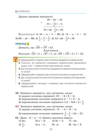 22
§ 1. НЕРІВНОСТІ
Äîäàìî îòðèìàí³ íåð³âíîñò³:
+
18  3a  24
−  −  −6 5
1
2
b
12 3 19
1
2
 − a b .
Â ³ ä ï î â ³ ä ü: 1) 16  a + b  20; 2) –6  a – b  –2;
3) 60  ab  96; 4)
1
2
4
5
 
a
b
; 5) 12 3 19
1
2
 − a b .
ПРИКЛАД 2
Äîâåä³òü, ùî 24 47 12+  .
Ðîçâ’ÿçàííÿ
Îñê³ëüêè 24 5 ³ 47 7 , òî 24 47 5 7 12+  + = .
1. Сформулюйте теорему про почленне додавання нерівностей.
2. Поясніть, які нерівності називають нерівностями однакового
знака, а які — нерівностями протилежних знаків.
3. Що є результатом почленного додавання нерівностей однаково-
го знака?
4. Сформулюйте теорему про почленне множення нерівностей.
5. Що є результатом почленного множення нерівностей однаково-
го знака?
6. Сформулюйте наслідок з теореми про почленне множення
нерівностей.
59.° Çàïèø³òü íåð³âí³ñòü, ÿêó ä³ñòàíåìî, ÿêùî:
1) äîäàìî ïî÷ëåííî íåð³âíîñò³ 10  –6 ³ 8  5;
2) ïåðåìíîæèìî ïî÷ëåííî íåð³âíîñò³ 2  7 ³ 3  4;
3) ïåðåìíîæèìî ïî÷ëåííî íåð³âíîñò³ 1,2  0,9 ³ 5
1
3
! .
60.° Çàïèø³òü íåð³âí³ñòü, ÿêó ä³ñòàíåìî, ÿêùî:
1) äîäàìî ïî÷ëåííî íåð³âíîñò³ –9  –4 ³ –6  4;
2) ïåðåìíîæèìî ïî÷ëåííî íåð³âíîñò³
1
6
1
3
 ³ 24  27.
61.° Äàíî: –3  a  4. Îö³í³òü çíà÷åííÿ âèðàçó:
1) 2a; 3) a + 2; 5) 3a + 1; 7) –4a;
2)
a
3
; 4) a – 1; 6) –a; 8) –5a + 3.
 