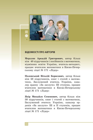 316
Зміст
Зміст
Â³ä àâòîð³â ....................................................................... 3
§ 1. Нерівності
1. ×èñëîâ³ íåð³âíîñò³ .................................................... 5
2. Îñíîâí³ âëàñòèâîñò³ ÷èñëîâèõ íåð³âíîñòåé..................13
3. Äîäàâàííÿ ³ ìíîæåííÿ ÷èñëîâèõ íåð³âíîñòåé. Îö³-
íþâàííÿ çíà÷åííÿ âèðàçó .........................................18
x Ïðî äåÿê³ ñïîñîáè äîâåäåííÿ íåð³âíîñòåé ..................26
4. Íåð³âíîñò³ ç îäí³ºþ çì³ííîþ .....................................29
5. Ðîçâ’ÿçóâàííÿ ë³í³éíèõ íåð³âíîñòåé ç îäí³ºþ çì³í-
íîþ. ×èñëîâ³ ïðîì³æêè............................................33
6. Ñèñòåìè ë³í³éíèõ íåð³âíîñòåé ç îäí³ºþ çì³ííîþ .........43
Çàâäàííÿ â òåñòîâ³é ôîðì³ «Ïåðåâ³ð ñåáå» ¹ 1 ........56
§ 2. Квадратична функція
7. Ôóíêö³ÿ..................................................................59
x Ç ³ñòîð³¿ ðîçâèòêó ïîíÿòòÿ ôóíêö³¿ ........................66
8. Âëàñòèâîñò³ ôóíêö³¿ .................................................70
9. ßê ïîáóäóâàòè ãðàô³ê ôóíêö³¿ y = kf (x), ÿêùî â³äî-
ìî ãðàô³ê ôóíêö³¿ y = f (x) .......................................78
10. ßê ïîáóäóâàòè ãðàô³êè ôóíêö³é y = f (x) + b
³ y = f (x + a), ÿêùî â³äîìî ãðàô³ê ôóíêö³¿ y = f (x)....88
11. Êâàäðàòè÷íà ôóíêö³ÿ, ¿¿ ãðàô³ê ³ âëàñòèâîñò³ ........... 100
x Ïðî äåÿê³ ïåðåòâîðåííÿ ãðàô³ê³â ôóíêö³é ............... 111
x ßê ïîáóäóâàòè ãðàô³ê ôóíêö³¿ y = f (–x),
ÿêùî â³äîìî ãðàô³ê ôóíêö³¿ y = f (x) ...................... 111
x ßê ïîáóäóâàòè ãðàô³ê ôóíêö³¿ y = f (|x|),
ÿêùî â³äîìî ãðàô³ê ôóíêö³¿ y = f (x) ....................... 112
x ßê ïîáóäóâàòè ãðàô³ê ôóíêö³¿ y = | f (x) |,
ÿêùî â³äîìî ãðàô³ê ôóíêö³¿ y = f (x) ....................... 113
Çàâäàííÿ â òåñòîâ³é ôîðì³ «Ïåðåâ³ð ñåáå» ¹ 2 ...... 116
12. Ðîçâ’ÿçóâàííÿ êâàäðàòíèõ íåð³âíîñòåé .................... 119
13. Ñèñòåìè ð³âíÿíü ³ç äâîìà çì³ííèìè......................... 129
14. Ðîçâ’ÿçóâàííÿ çàäà÷ çà äîïîìîãîþ ñèñòåì ð³âíÿíü
äðóãîãî ñòåïåíÿ ..................................................... 140
Çàâäàííÿ â òåñòîâ³é ôîðì³ «Ïåðåâ³ð ñåáå» ¹ 3 ...... 147
 