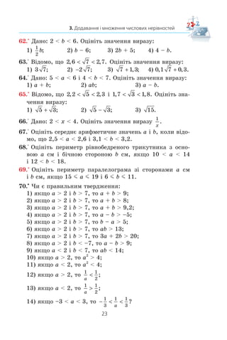 23
3. Додавання і множення числових нерівностей
62.° Äàíî: 2  b  6. Îö³í³òü çíà÷åííÿ âèðàçó:
1)
1
2
b; 2) b – 6; 3) 2b + 5; 4) 4 – b.
63.° Â³äîìî, ùî 2 6 7 2 7, , .  Îö³í³òü çíà÷åííÿ âèðàçó:
1) 3 7; 2) 2 7; 3) 7 1 3 , ; 4) 0 1 7 0 3, , .
64.° Äàíî: 5  a  6 ³ 4  b  7. Îö³í³òü çíà÷åííÿ âèðàçó:
1) a + b; 2) ab; 3) a – b.
65.° Â³äîìî, ùî 2 2 5 2 3, ,  ³ 1 7 3 1 8, , .  Îö³í³òü çíà-
÷åííÿ âèðàçó:
1) 5 3 ; 2) 5 3 ; 3) 15.
66.° Äàíî: 2  x  4. Îö³í³òü çíà÷åííÿ âèðàçó
1
x
.
67.° Îö³í³òü ñåðåäíº àðèôìåòè÷íå çíà÷åíü a ³ b, êîëè â³äî-
ìî, ùî 2,5  a  2,6 ³ 3,1  b  3,2.
68.° Îö³í³òü ïåðèìåòð ð³âíîáåäðåíîãî òðèêóòíèêà ç îñíî-
âîþ a ñì ³ á³÷íîþ ñòîðîíîþ b ñì, ÿêùî 10  a  14
³ 12  b  18.
69.° Îö³í³òü ïåðèìåòð ïàðàëåëîãðàìà ç³ ñòîðîíàìè a ñì
³ b ñì, ÿêùî 15 m a m 19 ³ 6 m b m 11.
70.x
×è º ïðàâèëüíèì òâåðäæåííÿ:
1) ÿêùî a  2 ³ b  7, òî a + b  9;
2) ÿêùî a  2 ³ b  7, òî a + b  8;
3) ÿêùî a  2 ³ b  7, òî a + b  9,2;
4) ÿêùî a  2 ³ b  7, òî a – b  –5;
5) ÿêùî a  2 ³ b  7, òî b – a  5;
6) ÿêùî a  2 ³ b  7, òî ab  13;
7) ÿêùî a  2 ³ b  7, òî 3a + 2b  20;
8) ÿêùî a  2 ³ b  –7, òî a – b  9;
9) ÿêùî a  2 ³ b  7, òî ab  14;
10) ÿêùî a  2, òî a2
 4;
11) ÿêùî a  2, òî a2
 4;
12) ÿêùî a  2, òî
1 1
2a
 ;
13) ÿêùî a  2, òî
1 1
2a
! ;
14) ÿêùî –3  a  3, òî −  
1
3
1 1
3a
?
 