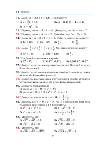 24
§ 1. НЕРІВНОСТІ
71.x
Äàíî: a  2,4 ³ b  1,6. Ïîð³âíÿéòå:
1) a b
3
4
³ 3,6; 3) (a – 0,4) (b + 1,4) ³ 6.
2) (a + b)2
³ 16;
72.x
Â³äîìî, ùî a  3 ³ b  –2. Äîâåä³òü, ùî 5a + 4b  7.
73.x
Â³äîìî, ùî a  5 ³ b  2. Äîâåä³òü, ùî 6a – 7b  16.
74.x
Äàíî: 5  a  8 ³ 3  b  6. Îö³í³òü çíà÷åííÿ âèðàçó:
1) 4a + 3b; 2) 3a – 6b; 3)
a
b
; 4)
2
3
b
a
.
75.x
Äàíî:
1
3
1
2
 x ³
1
7
1
4
 y . Îö³í³òü çíà÷åííÿ âèðàçó:
1) 6x + 14y; 2) 28y – 12x; 3)
y
x
.
76.x
Ïîð³âíÿéòå çíà÷åííÿ âèðàç³â:
1) 224
³ 98
; 2) 0,320
³ 0,110
; 3) 0,001510
³ 0,240
.
77.x
Äîâåä³òü, ùî ïåðèìåòð ÷îòèðèêóòíèêà á³ëüøèé çà ñóìó
éîãî ä³àãîíàëåé.
78.x
Äîâåä³òü, ùî êîæíà ä³àãîíàëü îïóêëîãî ÷îòèðèêóòíèêà
ìåíøà â³ä éîãî ï³âïåðèìåòðà.
79.x
Äîâåä³òü, ùî ñóìà äâîõ ïðîòèëåæíèõ ñòîð³í îïóêëîãî
÷îòèðèêóòíèêà ìåíøà â³ä ñóìè éîãî ä³àãîíàëåé.
80.x
Äîâåä³òü òâåðäæåííÿ:
1) ÿêùî a  b  0, òî a2
 b2
;
2) ÿêùî a  0, b  0 ³ a2
 b2
, òî a  b.
81.x
Äîâåä³òü, ùî êîëè a  b  0, òî
1 1
a b
! .
82.x
Â³äîìî, ùî b  0 ³ a  b. ×è º ïðàâèëüíîþ ïðè âñ³õ
óêàçàíèõ çíà÷åííÿõ a ³ b íåð³âí³ñòü:
1) a2
+ a  b2
+ b; 3) 2 – a2
 2 – b2
;
2) a2
– a  b2
– b; 4) a b
a b
+  +
1 1
?
83.xx
Äîâåä³òü, ùî:
1) 27 65 13+  ; 3) 65 35 2−  ;
2) 14 15 8+  ; 4) 99 82 1−  .
84.xx
Äîâåä³òü, ùî:
1) 55 35 120+  ; 2) 119 67 3−  .
 