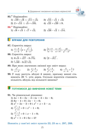 25
3. Додавання і множення числових нерівностей
85.xx
Ïîð³âíÿéòå:
1) 10 6 ³ 11 5 ; 3) 15 5 ³ 2;
2) 2 11 ³ 5 10 ; 4) 21 20 ³ 9.
86.xx
Ïîð³âíÿéòå:
1) 6 3 ³ 7 2 ; 2) 26 2 ³ 14.
ВПРАВИ ДЛЯ ПОВТОРЕННЯ
87. Ñïðîñò³òü âèðàç:
1)
x
x
x
x
x
−
+ −
+( )3
3 3
2
; 2)
a b
a b
a b
a b
ab
a b
+
−
−
+ −
−( ): .2 2
88. Ñïðîñò³òü âèðàç:
1) 6 3 27 3 75+ − ; 3) 2 3
2
−( ) .
2) 50 3 2 2−( ) ;
89. Ïðè ÿêèõ çíà÷åííÿõ çì³ííî¿ ìàº çì³ñò âèðàç:
1)
x
x
2
4
; 2)
x
x


4
4
2 ; 3)
x
x
2
2
4
4
−
+
; 4)
4
4
1
x x−
+ ?
90. Ó ñàäó ðîñòóòü ÿáëóí³ é âèøí³, ïðè÷îìó âèøí³ ñòà-
íîâëÿòü 20 % óñ³õ äåðåâ. Ñê³ëüêè â³äñîòê³â ñòàíîâèòü
ê³ëüê³ñòü ÿáëóíü â³ä ê³ëüêîñò³ âèøåíü?
ГОТУЄМОСЯ ДО ВИВЧЕННЯ НОВОЇ ТЕМИ
91. ×è ð³âíîñèëüí³ ð³âíÿííÿ:
1) 4x + 6 2x – 3 ³ 4x + 3 2x – 6;
2) 8x – 4 0 ³ 2x – 1 0;
3) x2
+ 2x – 3 0 ³ x2
+ x 3 – x;
4)
x
x
2
1
1
0
−
+
= ³ x2
– 1 0;
5)
x
x
2
1
1
0
−
+
= ³ x – 1 0;
6) x2
+ 1 0 ³ 0x 5?
Ïîíîâ³òü ó ïàì’ÿò³ çì³ñò ïóíêò³â 22; 23 íà ñ. 287, 288.
 