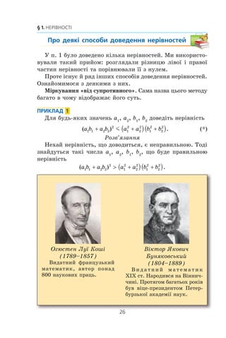 26
§ 1. НЕРІВНОСТІ
Про деякі способи доведення нерівностей
Ó ï. 1 áóëî äîâåäåíî ê³ëüêà íåð³âíîñòåé. Ìè âèêîðèñòî-
âóâàëè òàêèé ïðèéîì: ðîçãëÿäàëè ð³çíèöþ ë³âî¿ ³ ïðàâî¿
÷àñòèí íåð³âíîñò³ òà ïîð³âíþâàëè ¿¿ ç íóëåì.
Ïðîòå ³ñíóº é ðÿä ³íøèõ ñïîñîá³â äîâåäåííÿ íåð³âíîñòåé.
Îçíàéîìèìîñÿ ç äåÿêèìè ç íèõ.
Ì³ðêóâàííÿ «â³ä ñóïðîòèâíîãî». Ñàìà íàçâà öüîãî ìåòîäó
áàãàòî â ÷îìó â³äîáðàæàº éîãî ñóòü.
ПРИКЛАД 1
Äëÿ áóäü-ÿêèõ çíà÷åíü a1
, a2
, b1
, b2
äîâåä³òü íåð³âí³ñòü
( ) .a b a b a a b b1 1 2 2
2
1
2
2
2
1
2
2
2
+ +( ) +( )m (*)
Ðîçâ’ÿçàííÿ
Íåõàé íåð³âí³ñòü, ùî äîâîäèòüñÿ, º íåïðàâèëüíîþ. Òîä³
çíàéäóòüñÿ òàê³ ÷èñëà a1
, a2
, b1
, b2
, ùî áóäå ïðàâèëüíîþ
íåð³âí³ñòü
( ) .a b a b a a b b1 1 2 2
2
1
2
2
2
1
2
2
2
+  +( ) +( )
Îãþñòåí Ëó¿ Êîø³
(1789–1857)
Âèäàòíèé ôðàíöóçüêèé
ìàòåìàòèê, àâòîð ïîíàä
800 íàóêîâèõ ïðàöü.
Â³êòîð ßêîâè÷
Áóíÿêîâñüêèé
(1804–1889)
Â è ä à ò í è é ì à ò å ì à ò è ê
Õ²Õ ñò. Íàðîäèâñÿ íà Â³ííè÷-
÷èí³. Ïðîòÿãîì áàãàòüîõ ðîê³â
áóâ â³öå-ïðåçèäåíòîì Ïåòåð-
áóðçüêî¿ àêàäåì³¿ íàóê.
 