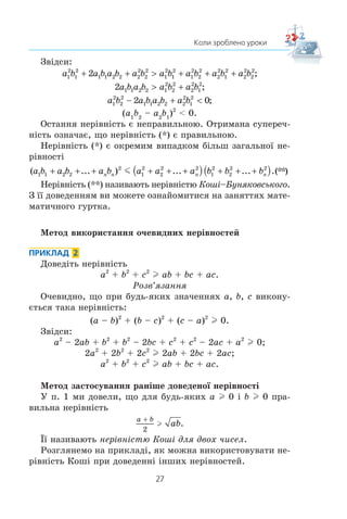 27
Коли зроблено уроки
Çâ³äñè:
a b a b a b a b a b a b a b a b1
2
1
2
1 1 2 2 2
2
2
2
1
2
1
2
1
2
2
2
2
2
1
2
2
2
2
2
2+ +  + + + ;
2 1 1 2 2 1
2
2
2
2
2
1
2
a b a b a b a b + ;
a b a b a b a b1
2
2
2
1 1 2 2 2
2
1
2
2 0− +  ;
(a1
b2
– a2
b1
)2
 0.
Îñòàííÿ íåð³âí³ñòü º íåïðàâèëüíîþ. Îòðèìàíà ñóïåðå÷-
í³ñòü îçíà÷àº, ùî íåð³âí³ñòü (*) º ïðàâèëüíîþ.
Íåð³âí³ñòü (*) º îêðåìèì âèïàäêîì á³ëüø çàãàëüíî¿ íå-
ð³âíîñò³
( ... ) ... ... .a b a b a b a a a b b bn n n n1 1 2 2
2
1
2
2
2 2
1
2
2
2 2
+ + + + + +( ) + + +( )m (**)
Íåð³âí³ñòü (**) íàçèâàþòü íåð³âí³ñòþ Êîø³–Áóíÿêîâñüêîãî.
Ç ¿¿ äîâåäåííÿì âè ìîæåòå îçíàéîìèòèñÿ íà çàíÿòòÿõ ìàòå-
ìàòè÷íîãî ãóðòêà.
Ìåòîä âèêîðèñòàííÿ î÷åâèäíèõ íåð³âíîñòåé
ПРИКЛАД 2
Äîâåä³òü íåð³âí³ñòü
a2
+ b2
+ c2
l ab + bc + ac.
Ðîçâ’ÿçàííÿ
Î÷åâèäíî, ùî ïðè áóäü-ÿêèõ çíà÷åííÿõ a, b, c âèêîíó-
ºòüñÿ òàêà íåð³âí³ñòü:
(a – b)2
+ (b – c)2
+ (c – a)2
l 0.
Çâ³äñè:
a2
– 2ab + b2
+ b2
– 2bc + c2
+ c2
– 2ac + a2
l 0;
2a2
+ 2b2
+ 2c2
l 2ab + 2bc + 2ac;
a2
+ b2
+ c2
l ab + bc + ac.
Ìåòîä çàñòîñóâàííÿ ðàí³øå äîâåäåíî¿ íåð³âíîñò³
Ó ï. 1 ìè äîâåëè, ùî äëÿ áóäü-ÿêèõ a l 0 ³ b l 0 ïðà-
âèëüíà íåð³âí³ñòü
a b
ab

2
l .
¯¿ íàçèâàþòü íåð³âí³ñòþ Êîø³ äëÿ äâîõ ÷èñåë.
Ðîçãëÿíåìî íà ïðèêëàä³, ÿê ìîæíà âèêîðèñòîâóâàòè íå-
ð³âí³ñòü Êîø³ ïðè äîâåäåíí³ ³íøèõ íåð³âíîñòåé.
 