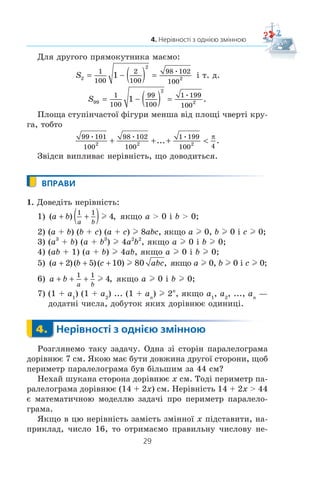 29
4. Нерівності з однією змінною
Äëÿ äðóãîãî ïðÿìîêóòíèêà ìàºìî:
S2
2
2
1
100
2
100
98 102
100
1= − ( ) = ³ ò. ä.
S99
2
2
1
100
99
100
1 199
100
1= − ( ) = .
Ïëîùà ñòóï³í÷àñòî¿ ô³ãóðè ìåíøà â³ä ïëîù³ ÷âåðò³ êðó-
ãà, òîáòî
99 101
100
98 102
100
1 199
100 42 2 2... .+ + + 
π
Çâ³äñè âèïëèâàº íåð³âí³ñòü, ùî äîâîäèòüñÿ.
ВПРАВИ
1. Äîâåä³òü íåð³âí³ñòü:
1) ( ) ,a b
a b
+ +( )1 1
4l ÿêùî a  0 ³ b  0;
2) (a + b) (b + c) (a + c) l 8abc, ÿêùî a l 0, b l 0 ³ c l 0;
3) (a3
+ b) (a + b3
) l 4a2
b2
, ÿêùî a l 0 ³ b l 0;
4) (ab + 1) (a + b) l 4ab, ÿêùî a l 0 ³ b l 0;
5) ( )( )( ) ,a b c abc  2 5 10 80l ÿêùî a l 0, b l 0 ³ c l 0;
6) a b
a b
  
1 1
4l , ÿêùî a l 0 ³ b l 0;
7) (1 + a1
) (1 + a2
) ... (1 + an
) l 2n
, ÿêùî a1
, a2
, ..., an
—
äîäàòí³ ÷èñëà, äîáóòîê ÿêèõ äîð³âíþº îäèíèö³.
4. Нерівності з однією змінною
Ðîçãëÿíåìî òàêó çàäà÷ó. Îäíà ç³ ñòîð³í ïàðàëåëîãðàìà
äîð³âíþº 7 ñì. ßêîþ ìàº áóòè äîâæèíà äðóãî¿ ñòîðîíè, ùîá
ïåðèìåòð ïàðàëåëîãðàìà áóâ á³ëüøèì çà 44 ñì?
Íåõàé øóêàíà ñòîðîíà äîð³âíþº x ñì. Òîä³ ïåðèìåòð ïà-
ðàëåëîãðàìà äîð³âíþº (14 + 2x) ñì. Íåð³âí³ñòü 14 + 2x  44
º ìàòåìàòè÷íîþ ìîäåëëþ çàäà÷³ ïðî ïåðèìåòð ïàðàëåëî-
ãðàìà.
ßêùî â öþ íåð³âí³ñòü çàì³ñòü çì³ííî¿ x ï³äñòàâèòè, íà-
ïðèêëàä, ÷èñëî 16, òî îòðèìàºìî ïðàâèëüíó ÷èñëîâó íå-
4.
 