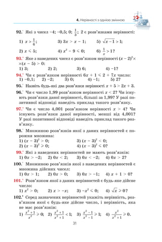 31
4. Нерівності з однією змінною
92.° ßê³ ç ÷èñåë –4; –0,5; 0;
1
3
; 2 º ðîçâ’ÿçêàìè íåð³âíîñò³:
1) x !
1
6
; 3) 3x  x – 1; 5) x − 1 1;
2) x m 5; 4) x2
– 9 m 0; 6)
1
1
x
! ?
93.° ßêå ç íàâåäåíèõ ÷èñåë º ðîçâ’ÿçêîì íåð³âíîñò³ (x – 2)2
u
u(x – 5)  0:
1) 3; 2) 2; 3) 6; 4) –1?
94.° ×è º ðîçâ’ÿçêîì íåð³âíîñò³ 6x + 1 m 2 + 7x ÷èñëî:
1) –0,1; 2) –2; 3) 0; 4) –1; 5) 2?
95.° Íàçâ³òü áóäü-ÿê³ äâà ðîçâ’ÿçêè íåð³âíîñò³ x + 5  2x + 3.
96.° ×è º ÷èñëî 1,99 ðîçâ’ÿçêîì íåð³âíîñò³ x  2? ×è ³ñíó-
þòü ðîçâ’ÿçêè äàíî¿ íåð³âíîñò³, á³ëüø³ çà 1,99? Ó ðàç³ ïî-
çèòèâíî¿ â³äïîâ³ä³ íàâåä³òü ïðèêëàä òàêîãî ðîçâ’ÿçêó.
97.° ×è º ÷èñëî 4,001 ðîçâ’ÿçêîì íåð³âíîñò³ x  4? ×è
³ñíóþòü ðîçâ’ÿçêè äàíî¿ íåð³âíîñò³, ìåíø³ â³ä 4,001?
Ó ðàç³ ïîçèòèâíî¿ â³äïîâ³ä³ íàâåä³òü ïðèêëàä òàêîãî ðîç-
â’ÿçêó.
98.° Ìíîæèíîþ ðîçâ’ÿçê³â ÿêî¿ ç äàíèõ íåð³âíîñòåé º ïî-
ðîæíÿ ìíîæèíà:
1) (x – 3)2
 0; 3) (x – 3)2
 0;
2) (x – 3)2
l 0; 4) (x – 3)2
m 0?
99.° ßê³ ç íàâåäåíèõ íåð³âíîñòåé íå ìàþòü ðîçâ’ÿçê³â:
1) 0x  –2; 2) 0x  2; 3) 0x  –2; 4) 0x  2?
100.° Ìíîæèíîþ ðîçâ’ÿçê³â ÿêî¿ ç íàâåäåíèõ íåð³âíîñòåé º
ìíîæèíà ä³éñíèõ ÷èñåë:
1) 0x  1; 2) 0x  0; 3) 0x  –1; 4) x + 1  0?
101.° Ðîçâ’ÿçêîì ÿêî¿ ç äàíèõ íåð³âíîñòåé º áóäü-ÿêå ä³éñíå
÷èñëî:
1) x2
 0; 2) x  –x; 3) –x2
m 0; 4) x l 0?
102.x
Ñåðåä çàçíà÷åíèõ íåð³âíîñòåé óêàæ³òü íåð³âí³ñòü, ðîç-
â’ÿçêîì ÿêî¿ º áóäü-ÿêå ä³éñíå ÷èñëî, ³ íåð³âí³ñòü, ÿêà
íå ìàº ðîçâ’ÿçê³â:
1)
x
x
2
2
1
0

l ; 2)
x
x
2
2
1
1
1
+
+
 ; 3)
x
x
2
2
1
1
1


l ; 4)
x
x
2
2
1
0

l .
 