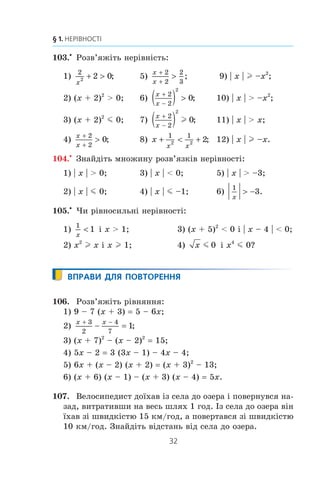 32
§ 1. НЕРІВНОСТІ
103.x
Ðîçâ’ÿæ³òü íåð³âí³ñòü:
1)
2
2 2 0
x
+  ; 5)
x
x
+
+

2
2
2
3
; 9) | x | l –x2
;
2) (x + 2)2
 0; 6)
x
x
+
−
( ) 
2
2
2
0; 10) | x |  –x2
;
3) (x + 2)2
m 0; 7)
x
x
+
−
( )2
2
2
0l ; 11) | x |  x;
4)
x
x
+
+

2
2
0; 8) x
x x
+  +
1 1
2 2 2; 12) | x | l –x.
104.x
Çíàéä³òü ìíîæèíó ðîçâ’ÿçê³â íåð³âíîñò³:
1) | x |  0; 3) | x |  0; 5) | x |  –3;
2) | x | m 0; 4) | x | m –1; 6)
1
3
x
 − .
105.x
×è ð³âíîñèëüí³ íåð³âíîñò³:
1)
1
1
x
 ³ x  1; 3) (x + 5)2
 0 ³ | x – 4 |  0;
2) x2
l x ³ x l 1; 4) x m 0 ³ x4
m 0?
ВПРАВИ ДЛЯ ПОВТОРЕННЯ
106. Ðîçâ’ÿæ³òü ð³âíÿííÿ:
1) 9 – 7 (x + 3) 5 – 6x;
2)
x x+ −
− =
3
2
4
7
1;
3) (x + 7)2
– (x – 2)2
15;
4) 5x – 2 3 (3x – 1) – 4x – 4;
5) 6x + (x – 2) (x + 2) (x + 3)2
– 13;
6) (x + 6) (x – 1) – (x + 3) (x – 4) 5x.
107. Âåëîñèïåäèñò äî¿õàâ ³ç ñåëà äî îçåðà ³ ïîâåðíóâñÿ íà-
çàä, âèòðàòèâøè íà âåñü øëÿõ 1 ãîä. ²ç ñåëà äî îçåðà â³í
¿õàâ ç³ øâèäê³ñòþ 15 êì/ãîä, à ïîâåðòàâñÿ ç³ øâèäê³ñòþ
10 êì/ãîä. Çíàéä³òü â³äñòàíü â³ä ñåëà äî îçåðà.
 
