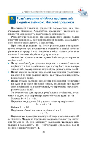 33
5. Розв’язування лінійних нерівностей з однією змінною
5. Розв’язування лінійних нерівностей
з однією змінною. Числові проміжки
Âëàñòèâîñò³ ÷èñëîâèõ ð³âíîñòåé äîïîìàãàëè íàì ðîç-
â’ÿçóâàòè ð³âíÿííÿ. Àíàëîã³÷íî âëàñòèâîñò³ ÷èñëîâèõ íå-
ð³âíîñòåé äîïîìîæóòü ðîçâ’ÿçóâàòè íåð³âíîñò³.
Ðîçâ’ÿçóþ÷è ð³âíÿííÿ, ìè çàì³íÿëè éîãî ³íøèì, á³ëüø
ïðîñòèì ð³âíÿííÿì, àëå ð³âíîñèëüíèì äàíîìó. Çà àíàëîã³÷-
íîþ ñõåìîþ ðîçâ’ÿçóþòü ³ íåð³âíîñò³.
Ïðè çàì³í³ ð³âíÿííÿ íà éîìó ð³âíîñèëüíå âèêîðèñòî-
âóþòü òåîðåìè ïðî ïåðåíåñåííÿ äîäàíê³â ç îäí³º¿ ÷àñòèíè
ð³âíÿííÿ â äðóãó ³ ïðî ìíîæåííÿ îáîõ ÷àñòèí ð³âíÿííÿ
íà îäíå é òå ñàìå â³äì³ííå â³ä íóëÿ ÷èñëî.
Àíàëîã³÷í³ ïðàâèëà çàñòîñîâóþòü ³ ï³ä ÷àñ ðîçâ’ÿçóâàííÿ
íåð³âíîñòåé.
x ßêùî ÿêèé-íåáóäü äîäàíîê ïåðåíåñòè ç îäí³º¿ ÷àñòèíè
íåð³âíîñò³ â ³íøó, çì³íèâøè ïðè öüîìó éîãî çíàê íà ïðî-
òèëåæíèé, òî îòðèìàºìî íåð³âí³ñòü, ð³âíîñèëüíó äàí³é.
x ßêùî îáèäâ³ ÷àñòèíè íåð³âíîñò³ ïîìíîæèòè (ïîä³ëèòè)
íà îäíå é òå ñàìå äîäàòíå ÷èñëî, òî îòðèìàºìî íåð³âí³ñòü,
ð³âíîñèëüíó äàí³é.
x ßêùî îáèäâ³ ÷àñòèíè íåð³âíîñò³ ïîìíîæèòè (ïîä³ëèòè)
íà îäíå é òå ñàìå â³ä’ºìíå ÷èñëî, çì³íèâøè ïðè öüîìó
çíàê íåð³âíîñò³ íà ïðîòèëåæíèé, òî îòðèìàºìî íåð³âí³ñòü,
ð³âíîñèëüíó äàí³é.
Çà äîïîìîãîþ öèõ ïðàâèë ðîçâ’ÿæåìî íåð³âí³ñòü, îòðè-
ìàíó â çàäà÷³ ïðî ïåðèìåòð ïàðàëåëîãðàìà (äèâ. ï. 4).
Ìàºìî: 14 + 2x  44.
Ïåðåíîñèìî äîäàíîê 14 ó ïðàâó ÷àñòèíó íåð³âíîñò³:
2x  44 – 14.
Çâ³äñè 2x  30.
Ïîä³ëèìî îáèäâ³ ÷àñòèíè íåð³âíîñò³ íà 2:
x  15.
Çàóâàæèìî, ùî îòðèìàíà íåð³âí³ñòü ð³âíîñèëüíà çàäàí³é
íåð³âíîñò³. Ìíîæèíà ¿¿ ðîçâ’ÿçê³â ñêëàäàºòüñÿ ç óñ³õ ÷èñåë,
ÿê³ á³ëüø³ çà 15. Öþ ìíîæèíó íàçèâàþòü ÷èñëîâèì ïðî-
ì³æêîì ³ ïîçíà÷àþòü (15; +f) (÷èòàþòü: «ïðîì³æîê â³ä 15
äî ïëþñ íåñê³í÷åííîñò³»).
 