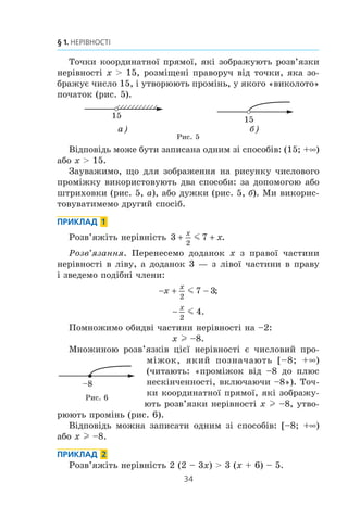 34
§ 1. НЕРІВНОСТІ
Òî÷êè êîîðäèíàòíî¿ ïðÿìî¿, ÿê³ çîáðàæóþòü ðîçâ’ÿçêè
íåð³âíîñò³ x  15, ðîçì³ùåí³ ïðàâîðó÷ â³ä òî÷êè, ÿêà çî-
áðàæóº ÷èñëî 15, ³ óòâîðþþòü ïðîì³íü, ó ÿêîãî «âèêîëîòî»
ïî÷àòîê (ðèñ. 5).
15 15
а) б)
Ðèñ. 5
Â³äïîâ³äü ìîæå áóòè çàïèñàíà îäíèì ç³ ñïîñîá³â: (15; +f)
àáî x  15.
Çàóâàæèìî, ùî äëÿ çîáðàæåííÿ íà ðèñóíêó ÷èñëîâîãî
ïðîì³æêó âèêîðèñòîâóþòü äâà ñïîñîáè: çà äîïîìîãîþ àáî
øòðèõîâêè (ðèñ. 5, à), àáî äóæêè (ðèñ. 5, á). Ìè âèêîðèñ-
òîâóâàòèìåìî äðóãèé ñïîñ³á.
ПРИКЛАД 1
Ðîçâ’ÿæ³òü íåð³âí³ñòü 3 7
2
 
x
xm .
Ðîçâ’ÿçàííÿ. Ïåðåíåñåìî äîäàíîê x ç ïðàâî¿ ÷àñòèíè
íåð³âíîñò³ â ë³âó, à äîäàíîê 3 — ç ë³âî¿ ÷àñòèíè â ïðàâó
³ çâåäåìî ïîä³áí³ ÷ëåíè:
− + −x
x
2
7 3m ;

x
2
4m .
Ïîìíîæèìî îáèäâ³ ÷àñòèíè íåð³âíîñò³ íà –2:
x l –8.
Ìíîæèíîþ ðîçâ’ÿçê³â ö³º¿ íåð³âíîñò³ º ÷èñëîâèé ïðî-
ì³æîê, ÿêèé ïîçíà÷àþòü [–8; +f)
(÷èòàþòü: «ïðîì³æîê â³ä –8 äî ïëþñ
íåñê³í÷åííîñò³, âêëþ÷àþ÷è –8»). Òî÷-
êè êîîðäèíàòíî¿ ïðÿìî¿, ÿê³ çîáðàæó-
þòü ðîçâ’ÿçêè íåð³âíîñò³ x l –8, óòâî-
ðþþòü ïðîì³íü (ðèñ. 6).
Â³äïîâ³äü ìîæíà çàïèñàòè îäíèì ç³ ñïîñîá³â: [–8; +f)
àáî x l –8.
ПРИКЛАД 2
Ðîçâ’ÿæ³òü íåð³âí³ñòü 2 (2 – 3x)  3 (x + 6) – 5.
–8
Ðèñ. 6
 