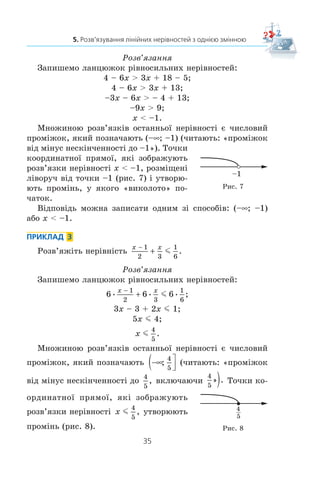 35
5. Розв’язування лінійних нерівностей з однією змінною
Ðîçâ’ÿçàííÿ
Çàïèøåìî ëàíöþæîê ð³âíîñèëüíèõ íåð³âíîñòåé:
4 – 6x  3x + 18 – 5;
4 – 6x  3x + 13;
–3x – 6x  – 4 + 13;
–9x  9;
x  –1.
Ìíîæèíîþ ðîçâ’ÿçê³â îñòàííüî¿ íåð³âíîñò³ º ÷èñëîâèé
ïðîì³æîê, ÿêèé ïîçíà÷àþòü (–f; –1) (÷èòàþòü: «ïðîì³æîê
â³ä ì³íóñ íåñê³í÷åííîñò³ äî –1»). Òî÷êè
êîîðäèíàòíî¿ ïðÿìî¿, ÿê³ çîáðàæóþòü
ðîçâ’ÿçêè íåð³âíîñò³ x  –1, ðîçì³ùåí³
ë³âîðó÷ â³ä òî÷êè –1 (ðèñ. 7) ³ óòâîðþ-
þòü ïðîì³íü, ó ÿêîãî «âèêîëîòî» ïî-
÷àòîê.
Â³äïîâ³äü ìîæíà çàïèñàòè îäíèì ç³ ñïîñîá³â: (–f; –1)
àáî x  –1.
ПРИКЛАД 3
Ðîçâ’ÿæ³òü íåð³âí³ñòü
x x−
+
1
2 3
1
6
m .
Ðîçâ’ÿçàííÿ
Çàïèøåìî ëàíöþæîê ð³âíîñèëüíèõ íåð³âíîñòåé:
6 6 6
1
2 3
1
6
;
x x−
+ m
3x – 3 + 2x m 1;
5x m 4;
x m
4
5
.
Ìíîæèíîþ ðîçâ’ÿçê³â îñòàííüî¿ íåð³âíîñò³ º ÷èñëîâèé
ïðîì³æîê, ÿêèé ïîçíà÷àþòü −∞( ⎤
⎦⎥;
4
5
(÷èòàþòü: «ïðîì³æîê
â³ä ì³íóñ íåñê³í÷åííîñò³ äî
4
5
, âêëþ÷àþ÷è
4
5
» . 