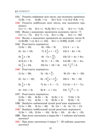 37
5. Розв’язування лінійних нерівностей з однією змінною
Íàâåäåìî òàáëèöþ ïîçíà÷åíü ³ çîáðàæåíü âèâ÷åíèõ ÷èñ-
ëîâèõ ïðîì³æê³â:
Íåð³âí³ñòü Ïðîì³æîê Çîáðàæåííÿ
x  a (a; +f)
a
x  a (–f; a)
a
x l a [a; +f)
a
x m a (–f; a]
a
1. Сформулюйте правила, за якими можна отримати нерівність,
рівносильну даній.
2. Які нерівності називають лінійними нерівностями з однією
змінною?
3. Як записують, читають і зображують проміжок, який є множи-
ною розв’язків нерівності виду x  a? x  a? x l a? x m a?
4. Розв’язком нерівності є будь-яке число. Як у такому випадку за-
писують, читають і називають проміжок, який є множиною
розв’язків нерівності?
108.° Çîáðàç³òü íà êîîðäèíàòí³é ïðÿì³é ïðîì³æîê:
1) [–5; +f); 2) (–5; +f); 3) (–f; –5); 4) (–f; –5].
109.° Çîáðàç³òü íà êîîðäèíàòí³é ïðÿì³é ³ çàïèø³òü ïðîì³-
æîê, ÿêèé çàäàºòüñÿ íåð³âí³ñòþ:
1) x  8; 2) x m – 4; 3) x l –1; 4) x  0.
110.° Çîáðàç³òü íà êîîðäèíàòí³é ïðÿì³é ³ çàïèø³òü ïðî-
ì³æîê, ÿêèé çàäàºòüñÿ íåð³âí³ñòþ:
1) x m 0; 2) x l
1
3
; 3) x  –1,4; 4) x  16.
 