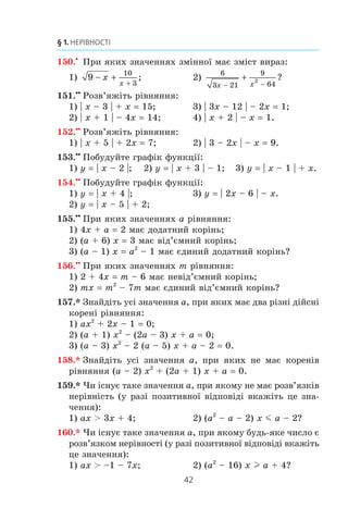 41
5. Розв’язування лінійних нерівностей з однією змінною
140.x
Ïðè ÿêèõ çíà÷åííÿõ a ð³âíÿííÿ:
1) x2
+ 3x – a 0 íå ìàº êîðåí³â;
2) 2x2
– 8x + 5a 0 ìàº õî÷à á îäèí ä³éñíèé êîð³íü?
141.x
Ïðè ÿêèõ çíà÷åííÿõ b ð³âíÿííÿ:
1) 3x2
– 6x + b 0 ìàº äâà ð³çí³ ä³éñí³ êîðåí³;
2) x2
– x – 2b 0 íå ìàº êîðåí³â?
142.x
Òóðèñò ïðîïëèâ íà ÷îâí³ äåÿêó â³äñòàíü çà òå÷³ºþ ð³÷êè,
à ïîò³ì ïîâåðíóâñÿ íàçàä, âèòðàòèâøè íà âñþ ïîäîðîæ
íå á³ëüøå ï’ÿòè ãîäèí. Øâèäê³ñòü ÷îâíà â ñòîÿ÷³é âîä³
äîð³âíþº 5 êì/ãîä, à øâèäê³ñòü òå÷³¿ — 1 êì/ãîä. ßêó íàé-
á³ëüøó â³äñòàíü ì³ã ïðîïëèâòè òóðèñò çà òå÷³ºþ ð³÷êè?
143.x
Óçÿâøè ÷îòèðè ïîñë³äîâí³ ö³ë³ ÷èñëà, ðîçãëÿíóëè ð³ç-
íèöþ äîáóòê³â êðàéí³õ ³ ñåðåäí³õ ÷èñåë. Çíàéä³òü ÷îòèðè
òàê³ ÷èñëà, äëÿ ÿêèõ öÿ ð³çíèöÿ á³ëüøà çà íóëü.
144.x
Ó êîðîáö³ ëåæàòü ñèí³ òà æîâò³ êóëüêè. Ê³ëüê³ñòü
ñèí³õ êóëüîê â³äíîñèòüñÿ äî ê³ëüêîñò³ æîâòèõ ÿê 3 : 4.
ßêà íàéá³ëüøà ê³ëüê³ñòü ñèí³õ êóëüîê ìîæå ëåæàòè
â êîðîáö³, ÿêùî âñüîãî êóëüîê íå á³ëüøå 44?
145.x
Ó ñàäó ðîñòóòü ÿáëóí³, âèøí³ ³ ñëèâè, ê³ëüêîñò³ ÿêèõ
â³äíîñÿòüñÿ ÿê 5 : 4 : 2 â³äïîâ³äíî. ßêîþ ìîæå áóòè
íàéìåíøà ê³ëüê³ñòü âèøåíü, ÿêùî âñüîãî äåðåâ ó ñàäó
íå ìåíøå 120?
146.x
Ñòîðîíè òðèêóòíèêà äîð³âíþþòü 8 ñì, 14 ñì ³ a ñì,
äå a — íàòóðàëüíå ÷èñëî. ßêîãî íàéá³ëüøîãî çíà÷åííÿ
ìîæå íàáóâàòè a?
147.x
Ñóìà òðüîõ ïîñë³äîâíèõ íàòóðàëüíèõ ïàðíèõ ÷èñåë
íå ìåíøà â³ä 85. Çíàéä³òü íàéìåíø³ òðè ÷èñëà, ÿê³ çà-
äîâîëüíÿþòü öþ óìîâó.
148.x
Ñóìà òðüîõ ïîñë³äîâíèõ íàòóðàëüíèõ ÷èñåë, ÿê³ êðàòí³
5, íå á³ëüøà çà 100. ßê³ íàéá³ëüø³ òðè ÷èñëà çàäîâîëü-
íÿþòü öþ óìîâó?
149.x
Ïðè ÿêèõ çíà÷åííÿõ x âèçíà÷åíà ôóíêö³ÿ:
1) f x x
x
( ) ;= + +
−
4
1
2
3) f x
x x
( ) ;= −
+ −
1
3 9
8
2
2) f x x
x
( ) ;= − +
−
24 8
6
16
2 4) f x x
x
( ) ?= + +
−
1
4
1
2
 