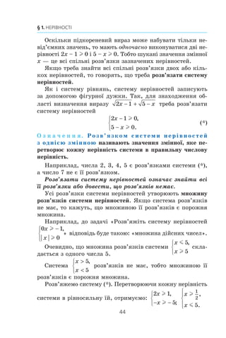 43
6. Системи лінійних нерівностей з однією змінною
161.* Äëÿ êîæíîãî çíà÷åííÿ a ðîçâ’ÿæ³òü íåð³âí³ñòü:
1) ax  0; 4) 2 (x – a)  ax – 4;
2) ax  1; 5) (a – 2) x  a2
– 4;
3) ax l a; 6) (a + 3) x m a2
– 9.
162.* Äëÿ êîæíîãî çíà÷åííÿ a ðîçâ’ÿæ³òü íåð³âí³ñòü:
1) a2
x m 0; 2) a + x  2 – ax; 3) (a + 4) x  1.
ВПРАВИ ДЛЯ ПОВТОРЕННЯ
163. Ðîçâ’ÿæ³òü ð³âíÿííÿ:
1) 6x – 5x2
0; 4) 3x2
+ 8x – 3 0;
2) 25x2
81; 5) x2
+ x – 12 0;
3) 4x2
– 7x – 2 0; 6) 2x2
+ 6x + 7 0.
164. Â³äîìî, ùî m ³ n — ïîñë³äîâí³ ö³ë³ ÷èñëà. ßêå ç íà-
ñòóïíèõ òâåðäæåíü º çàâæäè ïðàâèëüíèì:
1) äîáóòîê mn á³ëüøèé çà m;
2) äîáóòîê mn á³ëüøèé çà n;
3) äîáóòîê mn º ïàðíèì ÷èñëîì;
4) äîáóòîê mn º íåïàðíèì ÷èñëîì?
165. Ïîð³âíÿéòå çíà÷åííÿ âèðàç³â:
1) 3 98 ³ 4 72; 2)
1
2
68 ³
4
3
45; 3)
1
6
108 ³ 6
1
12
.
166. Ùîá íàïîâíèòè áàñåéí âîäîþ ÷åðåç îäíó òðóáó, ïî-
òð³áíî â 1,5 ðàçà á³ëüøå ÷àñó, í³æ ÷åðåç äðóãó. ßêùî æ
â³äêðèòè îäíî÷àñíî îáèäâ³ òðóáè, òî áàñåéí íàïîâíèòüñÿ
çà 6 ãîä. Çà ñê³ëüêè ãîäèí ìîæíà íàïîâíèòè áàñåéí ÷åðåç
êîæíó òðóáó îêðåìî?
6. Системи лінійних нерівностей з однією
змінною
Ðîçãëÿíåìî âèðàç 2 1 5x x− + − . Çíàéäåìî ìíîæèíó
äîïóñòèìèõ çíà÷åíü çì³ííî¿ x, òîáòî âñ³ çíà÷åííÿ çì³ííî¿
x, ïðè ÿêèõ äàíèé âèðàç ìàº çì³ñò. Öþ ìíîæèíó íàçèâàþòü
îáëàñòþ âèçíà÷åííÿ âèðàçó.
6.
 