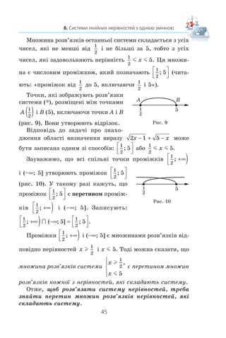 44
§ 1. НЕРІВНОСТІ
Îñê³ëüêè ï³äêîðåíåâèé âèðàç ìîæå íàáóâàòè ò³ëüêè íå-
â³ä’ºìíèõ çíà÷åíü, òî ìàþòü îäíî÷àñíî âèêîíóâàòèñÿ äâ³ íå-
ð³âíîñò³ 2x – 1 l 0 ³ 5 – x l 0. Òîáòî øóêàí³ çíà÷åííÿ çì³ííî¿
x — öå âñ³ ñï³ëüí³ ðîçâ’ÿçêè çàçíà÷åíèõ íåð³âíîñòåé.
ßêùî òðåáà çíàéòè âñ³ ñï³ëüí³ ðîçâ’ÿçêè äâîõ àáî ê³ëü-
êîõ íåð³âíîñòåé, òî ãîâîðÿòü, ùî òðåáà ðîçâ’ÿçàòè ñèñòåìó
íåð³âíîñòåé.
ßê ³ ñèñòåìó ð³âíÿíü, ñèñòåìó íåð³âíîñòåé çàïèñóþòü
çà äîïîìîãîþ ô³ãóðíî¿ äóæêè. Òàê, äëÿ çíàõîäæåííÿ îá-
ëàñò³ âèçíà÷åííÿ âèðàçó 2 1 5x x− + − òðåáà ðîçâ’ÿçàòè
ñèñòåìó íåð³âíîñòåé
2 1 0
5 0
x
x
−
−
⎧
⎨
⎩
l
l
,
.
(*)
Î ç í à ÷ å í í ÿ. Р о з в ’ я з к о м с и с т е м и н е р і в н о с т е й
з однією змінною íàçèâàþòü çíà÷åííÿ çì³ííî¿, ÿêå ïå-
ðåòâîðþº êîæíó íåð³âí³ñòü ñèñòåìè â ïðàâèëüíó ÷èñëîâó
íåð³âí³ñòü.
Íàïðèêëàä, ÷èñëà 2, 3, 4, 5 º ðîçâ’ÿçêàìè ñèñòåìè (*),
à ÷èñëî 7 íå º ¿¿ ðîçâ’ÿçêîì.
Ðîçâ’ÿçàòè ñèñòåìó íåð³âíîñòåé îçíà÷àº çíàéòè âñ³
¿¿ ðîçâ’ÿçêè àáî äîâåñòè, ùî ðîçâ’ÿçê³â íåìàº.
Óñ³ ðîçâ’ÿçêè ñèñòåìè íåð³âíîñòåé óòâîðþþòü ìíîæèíó
ðîçâ’ÿçê³â ñèñòåìè íåð³âíîñòåé. ßêùî ñèñòåìà ðîçâ’ÿçê³â
íå ìàº, òî êàæóòü, ùî ìíîæèíîþ ¿¿ ðîçâ’ÿçê³â º ïîðîæíÿ
ìíîæèíà.
Íàïðèêëàä, äî çàäà÷³ «Ðîçâ’ÿæ³òü ñèñòåìó íåð³âíîñòåé
0 1
0
x
x
l
l
−⎧
⎨
⎩
,
» â³äïîâ³äü áóäå òàêîþ: «ìíîæèíà ä³éñíèõ ÷èñåë».
Î÷åâèäíî, ùî ìíîæèíà ðîçâ’ÿçê³â ñèñòåìè
x
x
m
l
5
5
,⎧
⎨
⎩
ñêëà-
äàºòüñÿ ç îäíîãî ÷èñëà 5.
Ñèñòåìà
x
x


⎧
⎨
⎩
5
5
,
ðîçâ’ÿçê³â íå ìàº, òîáòî ìíîæèíîþ ¿¿
ðîçâ’ÿçê³â º ïîðîæíÿ ìíîæèíà.
Ðîçâ’ÿæåìî ñèñòåìó (*). Ïåðåòâîðþþ÷è êîæíó íåð³âí³ñòü
ñèñòåìè â ð³âíîñèëüíó ¿é, îòðèìóºìî:
2 1
5
x
x
l
l
,
;− −
⎧
⎨
⎩
x
x
l
m
1
2
5
,
.
⎧
⎨
⎪
⎩⎪
 