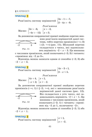 45
6. Системи лінійних нерівностей з однією змінною
Ìíîæèíà ðîçâ’ÿçê³â îñòàííüî¿ ñèñòåìè ñêëàäàºòüñÿ ç óñ³õ
÷èñåë, ÿê³ íå ìåíø³ â³ä
1
2
³ íå á³ëüø³ çà 5, òîáòî ç óñ³õ
÷èñåë, ÿê³ çàäîâîëüíÿþòü íåð³âí³ñòü
1
2
5m mx . Öÿ ìíîæè-
íà º ÷èñëîâèì ïðîì³æêîì, ÿêèé ïîçíà÷àþòü
1
2
5;⎡
⎣⎢
⎤
⎦⎥ (÷èòà-
þòü: «ïðîì³æîê â³ä
1
2
äî 5, âêëþ÷àþ÷è
1
2
³ 5»).
Òî÷êè, ÿê³ çîáðàæóþòü ðîçâ’ÿçêè
ñèñòåìè (*), ðîçì³ùåí³ ì³æ òî÷êàìè
A
1
2
( ) ³ B (5), âêëþ÷àþ÷è òî÷êè A ³ B
(ðèñ. 9). Âîíè óòâîðþþòü â³äð³çîê.
Â³äïîâ³äü äî çàäà÷³ ïðî çíàõî-
äæåííÿ îáëàñò³ âèçíà÷åííÿ âèðàçó 2 1 5x x− + − ìîæå
áóòè çàïèñàíà îäíèì ç³ ñïîñîá³â:
1
2
5;⎡
⎣⎢
⎤
⎦⎥ àáî
1
2
5m mx .
Çàóâàæèìî, ùî âñ³ ñï³ëüí³ òî÷êè ïðîì³æê³â
1
2
; +∞⎡
⎣⎢ )
³ (–f; 5] óòâîðþþòü ïðîì³æîê
1
2
5;⎡
⎣⎢
⎤
⎦⎥
(ðèñ. 10). Ó òàêîìó ðàç³ êàæóòü, ùî
ïðîì³æîê
1
2
5;⎡
⎣⎢
⎤
⎦⎥ º ïåðåòèíîì ïðîì³æ-
ê³â
1
2
; +∞⎡
⎣⎢ ) ³ (–f; 5]. Çàïèñóþòü:
1
2
1
2
5 5; ( ; ] ; .+∞⎡
⎣⎢ ) −∞ ⎡
⎣⎢
⎤
⎦⎥∩ =
Ïðîì³æêè
1
2
; +∞⎡
⎣⎢ ) ³ (–f; 5] º ìíîæèíàìè ðîçâ’ÿçê³â â³ä-
ïîâ³äíî íåð³âíîñòåé x l
1
2
³ x m 5. Òîä³ ìîæíà ñêàçàòè, ùî
ìíîæèíà ðîçâ’ÿçê³â ñèñòåìè
x
x
l
m
1
2
5
,⎧
⎨
⎪
⎩⎪
º ïåðåòèíîì ìíîæèí
ðîçâ’ÿçê³â êîæíî¿ ç íåð³âíîñòåé, ÿê³ ñêëàäàþòü ñèñòåìó.
Îòæå, ùîá ðîçâ’ÿçàòè ñèñòåìó íåð³âíîñòåé, òðåáà
çíàéòè ïåðåòèí ìíîæèí ðîçâ’ÿçê³â íåð³âíîñòåé, ÿê³
ñêëàäàþòü ñèñòåìó.
Ðèñ. 9
1
2
5
A B
Ðèñ. 10
1
2
5
 