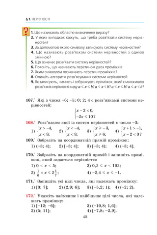 47
6. Системи лінійних нерівностей з однією змінною
Ìíîæèíîþ ðîçâ’ÿçê³â äàíî¿ ñèñòåìè º ïåðåòèí ïðîì³æ-
ê³â (–f; 1] ³ (–2; +f). Öåé ïåðåòèí º ÷èñëîâèì ïðîì³æêîì,
ÿêèé ïîçíà÷àþòü (–2; 1] ³ ÷èòàþòü: «ïðîì³æîê â³ä –2 äî 1,
âêëþ÷àþ÷è 1».
ПРИКЛАД 4
Çíàéä³òü îáëàñòü âèçíà÷åííÿ ôóíêö³¿
y x
x
= + +
−
1
1
5.
Ðîçâ’ÿçàííÿ
Øóêàíà îáëàñòü âèçíà÷åííÿ — öå ìíîæèíà ðîçâ’ÿçê³â
ñèñòåìè
x
x
− 
+
⎧
⎨
⎩
1 0
5 0
,
.l
Ìàºìî:
x
x
⎧
⎨
⎩
1,
. –5.
Çîáðàçèìî íà êîîðäèíàòí³é ïðÿì³é
ïåðåòèí ïðîì³æê³â (1; +f) ³ [–5; +f).
Öèì ïåðåòèíîì º ïðîì³æîê (1; +f)
(ðèñ. 13).
Â ³ ä ï î â ³ ä ü: (1; +f).
Íàâåäåìî òàáëèöþ ïîçíà÷åíü ³ çîáðàæåíü ÷èñëîâèõ ïðî-
ì³æê³â, âèâ÷åíèõ ó öüîìó ïóíêò³:
Íåð³âí³ñòü Ïðîì³æîê Çîáðàæåííÿ
a m x m b [a; b]
a b
a  x  b (a; b)
a b
a  x m b (a; b]
a b
a m x  b [a; b)
a b
Ðèñ. 13
1–5
 