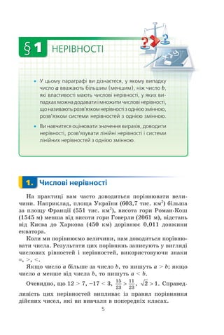 5
x У цьому параграфі ви дізнаєтеся, у якому випадку
число a вважають більшим (меншим), ніж число b,
які властивості мають числові нерівності, у яких ви-
падках можна додавати і множити числові нерівності,
щоназиваютьрозв’язкомнерівностізоднієюзмінною,
розв’язком системи нерівностей з однією змінною.
x Ви навчитеся оцінювати значення виразів, доводити
нерівності, розв’язувати лінійні нерівності і системи
лінійних нерівностей з однією змінною.
1. Числові нерівності
Íà ïðàêòèö³ âàì ÷àñòî äîâîäèòüñÿ ïîð³âíþâàòè âåëè-
÷èíè. Íàïðèêëàä, ïëîùà Óêðà¿íè (603,7 òèñ. êì2
) á³ëüøà
çà ïëîùó Ôðàíö³¿ (551 òèñ. êì2
), âèñîòà ãîðè Ðîìàí-Êîø
(1545 ì) ìåíøà â³ä âèñîòè ãîðè Ãîâåðëè (2061 ì), â³äñòàíü
â³ä Êèºâà äî Õàðêîâà (450 êì) äîð³âíþº 0,011 äîâæèíè
åêâàòîðà.
Êîëè ìè ïîð³âíþºìî âåëè÷èíè, íàì äîâîäèòüñÿ ïîð³âíþ-
âàòè ÷èñëà. Ðåçóëüòàòè öèõ ïîð³âíÿíü çàïèñóþòü ó âèãëÿä³
÷èñëîâèõ ð³âíîñòåé ³ íåð³âíîñòåé, âèêîðèñòîâóþ÷è çíàêè
, >, <.
ßêùî ÷èñëî a á³ëüøå çà ÷èñëî b, òî ïèøóòü a > b; ÿêùî
÷èñëî a ìåíøå â³ä ÷èñëà b, òî ïèøóòü a < b.
Î÷åâèäíî, ùî 12 > 7, –17 < 3,
15
23
11
23
! , 2 1! . Ñïðàâåä-
ëèâ³ñòü öèõ íåð³âíîñòåé âèïëèâàº ³ç ïðàâèë ïîð³âíÿííÿ
ä³éñíèõ ÷èñåë, ÿê³ âè âèâ÷àëè â ïîïåðåäí³õ êëàñàõ.
1.
НЕРІВНОСТІ§1
кукуадкадкааа к
bb
пппап
 