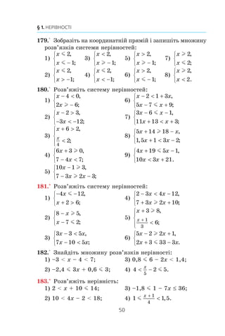 49
6. Системи лінійних нерівностей з однією змінною
173.° Çîáðàç³òü íà êîîðäèíàòí³é ïðÿì³é ³ çàïèø³òü ïåðåòèí
ïðîì³æê³â:
1) [–1; 7] ³ [4; 9]; 4) (–f; 2,6) ³ (2,8; +f);
2) [3; 6] ³ (3; 8); 5) [9; +f) ³ [11,5; +f);
3) (–f; 3,4) ³ (2,5; +f); 6) (–f; –4,2] ³ (–f; –1,3).
174.° Óêàæ³òü íà ðèñóíêó 14 çîáðàæåííÿ ìíîæèíè ðîçâ’ÿç-
ê³â ñèñòåìè íåð³âíîñòåé
x
x
 −⎧
⎨
⎩
1
6
,
.m
6–1 6–1
à) â)
6–1 6–1
á) ã)
Ðèñ. 14
175.° Óêàæ³òü íà ðèñóíêó 15 çîáðàæåííÿ ìíîæèíè ðîçâ’ÿç-
ê³â ïîäâ³éíî¿ íåð³âíîñò³ –4 m x m 2.
2–4 2–4
à) â)
2–4 2–4
á) ã)
Ðèñ. 15
176.° ßêèé ³ç íàâåäåíèõ ïðîì³æê³â º ìíîæèíîþ ðîçâ’ÿçê³â
ñèñòåìè íåð³âíîñòåé
x
x
 −

⎧
⎨
⎩
1
2
,
:
1) (–f; –1); 2) (–1; 2); 3) (2; +f); 4) (–1; +f)?
177.° Â³äîìî, ùî a  b  c  d. ßêèé ³ç äàíèõ ïðîì³æê³â º
ïåðåòèíîì ïðîì³æê³â (a; c) ³ (b; d):
1) (a; d); 2) (b; c); 3) (c; d); 4) (a; b)?
178.° Â³äîìî, ùî m  n  k  p. ßêèé ³ç äàíèõ ïðîì³æê³â
º ïåðåòèíîì ïðîì³æê³â (m; p) ³ (n; k):
1) (m; n); 2) (k; p); 3) (n; k); 4) (m; p)?
 