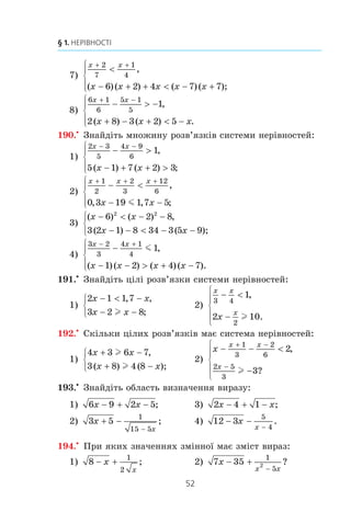 51
6. Системи лінійних нерівностей з однією змінною
184.° Ñê³ëüêè ö³ëèõ ðîçâ’ÿçê³â ìàº ñèñòåìà íåð³âíîñòåé
− −
 −
⎧
⎨
⎩
2 15
3 10
x
x
l ,
?
185.° Çíàéä³òü ñóìó ö³ëèõ ðîçâ’ÿçê³â ñèñòåìè íåð³âíîñòåé
x
x
+
+
⎧
⎨
⎩
8 4
5 1 9
l
m
,
.
186.° Ñê³ëüêè ö³ëèõ ðîçâ’ÿçê³â ìàº íåð³âí³ñòü
–3 m 7x – 5  16?
187.° Çíàéä³òü íàéìåíøèé ö³ëèé ðîçâ’ÿçîê ñèñòåìè íåð³â-
íîñòåé
x
x
+

⎧
⎨
⎪
⎩⎪
8 17
4 5
2
l ,
, .
188.° Çíàéä³òü íàéá³ëüøèé ö³ëèé ðîçâ’ÿçîê ñèñòåìè íåð³â-
íîñòåé
2 1 4
3 6 12
x
x
+  −
− −
⎧
⎨
⎩
,
.m
189.x
Ðîçâ’ÿæ³òü ñèñòåìó íåð³âíîñòåé:
1)
8 2 2 3
3 6 1 2
( ) ,
( ) ;
− − 
− − − 
⎧
⎨
⎩
x x
x x x
2)
x x
x x
+ +
− 
−  − −
⎧
⎨
⎪
⎩⎪
1
4
2 3
3
1
6 2 1 5 4 7
,
( ) ( ) ;
3)
2 3 3 4 1
3 3 4 12
( ) ( ),
( )( ) ( ) ;
x x x
x x x
− + +
− + − −
⎧
⎨
⎩
m
m
4)
2 11 3 6
3 6 5 4
( ) ( ),
( )( ) ( )( );
x x
x x x x
+ −
− + + −
⎧
⎨
⎩
l
l
5)
2
5 3 41 6
1
2
1
3
2
x
x x x
x x
−
+ − + −
⎧
⎨
⎪
⎩⎪
+ +
m
l
,
( )( ) ( ) ;
6)
5 4 2 8
2 1 3 2
x x
x x x x
+ −
+ − + −
⎧
⎨
⎩
m
l
,
( )( ) ( )( );
 