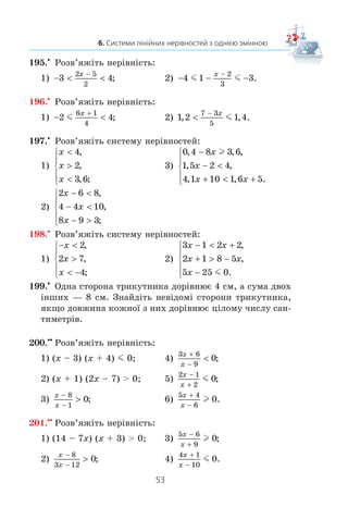52
§ 1. НЕРІВНОСТІ
7)
x x
x x x x x
+ +

− + +  − +
⎧
⎨
⎪
⎩⎪
2
7
1
4
6 2 4 7 7
,
( )( ) ( )( );
8)
6 1
6
5 1
5
1
2 8 3 2 5
x x
x x x
+ −
−  −
+ − +  −
⎧
⎨
⎪
⎩⎪
,
( ) ( ) .
190.x
Çíàéä³òü ìíîæèíó ðîçâ’ÿçê³â ñèñòåìè íåð³âíîñòåé:
1)
2 3
5
4 9
6
1
5 1 7 2 3
x x
x x
− −
− 
− + + 
⎧
⎨
⎪
⎩⎪
,
( ) ( ) ;
2)
x x x
x x
+ + +
− 
− −
⎧
⎨
⎪
⎩⎪
1
2
2
3
12
6
0 3 19 1 7 5
,
, , ;m
3)
( ) ( ) ,
( ) ( );
x x
x x
−  − −
− −  − −
⎧
⎨
⎩
6 2 8
3 2 1 8 34 3 5 9
2 2
4)
3 2
3
4 1
4
1
1 2 4 7
x x
x x x x
− +
−
− −  + −
⎧
⎨
⎪
⎩⎪
m ,
( )( ) ( )( ).
191.x
Çíàéä³òü ö³ë³ ðîçâ’ÿçêè ñèñòåìè íåð³âíîñòåé:
1)
2 1 1 7
3 2 8
x x
x x
−  −
− −
⎧
⎨
⎩
, ,
;l
2)
x x
x
x
3 4
2
1
2 10
− 
−
⎧
⎨
⎪
⎩
⎪
,
.l
192.x
Ñê³ëüêè ö³ëèõ ðîçâ’ÿçê³â ìàº ñèñòåìà íåð³âíîñòåé:
1)
4 3 6 7
3 8 4 8
x x
x x
+ −
+ −
⎧
⎨
⎩
l
l
,
( ) ( );
2)
x
x x
x
− − 
−
⎧
⎨
⎪
⎩
⎪
+ −
−
1
3
2
6
2 5
3
2
3
,
?l
193.x
Çíàéä³òü îáëàñòü âèçíà÷åííÿ âèðàçó:
1) 6 9 2 5x x− + − ; 3) 2 4 1x x− + − ;
2) 3 5
1
15 5
x
x
+ −
−
; 4) 12 3
5
4
 

x
x
.
194.x
Ïðè ÿêèõ çíà÷åííÿõ çì³ííî¿ ìàº çì³ñò âèðàç:
1) 8
1
2
− +x
x
; 2) 7 35
1
5
2x
x x
− +
−
?
 