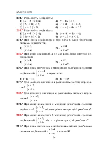 53
6. Системи лінійних нерівностей з однією змінною
195.x
Ðîçâ’ÿæ³òü íåð³âí³ñòü:
1) −  
−
3 4
2 5
2
x
; 2)   

4 1 3
2
3
m m
x
.
196.x
Ðîçâ’ÿæ³òü íåð³âí³ñòü:
1) − 
+
2 4
6 1
4
m
x
; 2) 1 2 1 4
7 3
5
, , .
− x
m
197.x
Ðîçâ’ÿæ³òü ñèñòåìó íåð³âíîñòåé:
1)
x
x
x



⎧
⎨
⎪
⎩
⎪
4
2
3 6
,
,
, ;
3)
0 4 8 3 6
1 5 2 4
4 1 10 1 6 5
, , ,
, ,
, , .
−
− 
+  +
⎧
⎨
⎪
⎩
⎪
x
x
x x
l
2)
2 6 8
4 4 10
8 9 3
x
x
x
− 
− 
− 
⎧
⎨
⎪
⎩
⎪
,
,
;
198.x
Ðîçâ’ÿæ³òü ñèñòåìó íåð³âíîñòåé:
1)
− 

 −
⎧
⎨
⎪
⎩
⎪
x
x
x
2
2 7
4
,
,
;
2)
3 1 2 2
2 1 8 5
5 25 0
x x
x x
x
−  +
+  −
−
⎧
⎨
⎪
⎩
⎪
,
,
.m
199.x
Îäíà ñòîðîíà òðèêóòíèêà äîð³âíþº 4 ñì, à ñóìà äâîõ
³íøèõ — 8 ñì. Çíàéä³òü íåâ³äîì³ ñòîðîíè òðèêóòíèêà,
ÿêùî äîâæèíà êîæíî¿ ç íèõ äîð³âíþº ö³ëîìó ÷èñëó ñàí-
òèìåòð³â.
200.xx
Ðîçâ’ÿæ³òü íåð³âí³ñòü:
1) (x – 3) (x + 4) m 0; 4)
3 6
9
0
x
x
+
−
 ;
2) (x + 1) (2x – 7)  0; 5)
2 1
2
0
x
x
−
+
m ;
3)
x
x
−
−

8
1
0; 6)
5 4
6
0
x
x
+
−
l .
201.xx
Ðîçâ’ÿæ³òü íåð³âí³ñòü:
1) (14 – 7x) (x + 3)  0; 3)
5 6
9
0
x
x
−
+
l ;
2)
x
x
−
−

8
3 12
0; 4)
4 1
10
0
x
x
+
−
m .
 