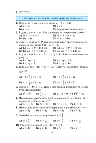55
6. Системи лінійних нерівностей з однією змінною
212.* Ïðè ÿêèõ çíà÷åííÿõ b íàéá³ëüøèì ö³ëèì ðîçâ’ÿçêîì
ñèñòåìè íåð³âíîñòåé
x b
x
m ,
 −
⎧
⎨
⎩ 2
º ÷èñëî –6?
213.* Ïðè ÿêèõ çíà÷åííÿõ a êîðåí³ ð³âíÿííÿ x2
– 2ax +
+ a2
– 4 0 ìåíø³ â³ä ÷èñëà 5?
214.* Ïðè ÿêèõ çíà÷åííÿõ a êîðåí³ ð³âíÿííÿ x2
– (4a – 2) x +
+ 3a2
– 4a + 1 0 íàëåæàòü ïðîì³æêó [–2; 8]?
215.* Ïðè ÿêèõ çíà÷åííÿõ a îäèí ³ç êîðåí³â ð³âíÿííÿ
3x2
– (2a + 5) x + 2 + a – a2
0 ìåíøèé â³ä –2, à äðó-
ãèé — á³ëüøèé çà 3?
ВПРАВИ ДЛЯ ПОВТОРЕННЯ
216. Ðîçâ’ÿæ³òü ð³âíÿííÿ:
1)
x
x
x
x
2
2 2
16
3 4
16−
+
−
= ; 2)
5
3
8
3
x x−
− = .
217. Ñïðîñò³òü âèðàç:
1) 0 5 24 4 40 150 54 1000, ;− − + +
2) 8 0 3 50 3 2b b b+ −, ;
3) 1 5 72 216 0 6 450 0 5 96, , , .− − +
218. Âèðàç³òü ³ç äàíî¿ ð³âíîñò³ çì³ííó x ÷åðåç ³íø³ çì³íí³:
1) 2 2x
m
n
− = ; 2)
1 1 1
m x n
− = .
219. Â³äîìî, ùî a — ïàðíå ÷èñëî, b — íåïàðíå, a  b. Çíà-
÷åííÿ ÿêîãî ç äàíèõ âèðàç³â ìîæå áóòè ö³ëèì ÷èñëîì:
1)
a
b
b
a
 ; 2)
a
b
b
a
 ; 3)
a
b
; 4)
b
a
?
220. Ñê³ëüêè ê³ëîãðàì³â ñîë³ ì³ñòèòüñÿ â 40 êã 9-â³äñîòêî-
âîãî ðîç÷èíó?
221. Ðóäà ì³ñòèòü 8 % îëîâà. Ñê³ëüêè ïîòð³áíî ê³ëîãðàì³â
ðóäè, ùîá îòðèìàòè 72 êã îëîâà?
222. ßêèé â³äñîòîê âì³ñòó ñîë³ â ðîç÷èí³, ÿêùî â 350 ã
ðîç÷èíó ì³ñòèòüñÿ 21 ã ñîë³?
 