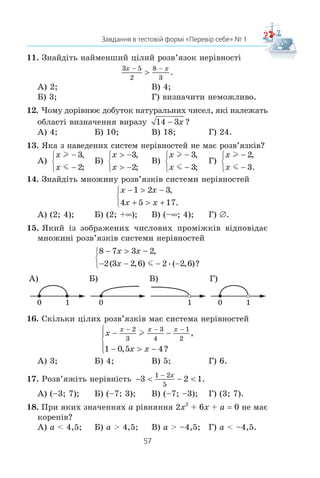 56
§ 1. НЕРІВНОСТІ
ЗАВДАННЯ В ТЕСТОВІЙ ФОРМІ «ПЕРЕВІР СЕБЕ» № 1
1. Ïîð³âíÿéòå ÷èñëà a ³ b, ÿêùî a – b –3,6.
À) a  b; Â) a b;
Á) a  b; Ã) ïîð³âíÿòè íåìîæëèâî.
2. Â³äîìî, ùî m  n. ßêå ç íàâåäåíèõ òâåðäæåíü õèáíå?
À) m – 2  n – 2; Â) m + 2  n + 2;
Á) 2m  2n; Ã) –2m  –2n.
3. Îö³í³òü ïåðèìåòð P ð³âíîñòîðîííüîãî òðèêóòíèêà ç³ ñòî-
ðîíîþ a ñì, ÿêùî 0,8  a  1,2.
À) 1,6 ñì  P  2,4 ñì; Â) 3,2 ñì  P  4,8 ñì;
Á) 2,4 ñì  P  3,6 ñì; Ã) 1,2 ñì  P  1,8 ñì.
4. Â³äîìî, ùî 2  x  3 ³ 1  y  4. Îö³í³òü çíà÷åííÿ âè-
ðàçó xy.
À) 4  xy  8; Â) 2  xy  12;
Á) 3  xy  7; Ã) 6  xy  14.
5. Â³äîìî, ùî –18  y  12. Îö³í³òü çíà÷åííÿ âèðàçó
1
6
2y  .
À) −  + 3 2 4
1
6
y ; Â) −  + 1 2 2
1
6
y ;
Á) −  + 1 2 4
1
6
y ; Ã) −  + 3 2 2
1
6
y .
6. Äàíî: a  0, b  0. ßêà ç íàâåäåíèõ íåð³âíîñòåé ìîæå
áóòè ïðàâèëüíîþ?
À) a2
 b2
; Á)
a
b
! 1; Â) a – b  0; Ã) a2
b3
 0.
7. Ìíîæèíîþ ðîçâ’ÿçê³â ÿêî¿ ç íàâåäåíèõ íåð³âíîñòåé º
ìíîæèíà ä³éñíèõ ÷èñåë?
À) 2x  –2; Á) 2x  0; Â) 0x  –2; Ã) 0x  0.
8. Ìíîæèíîþ ðîçâ’ÿçê³â ÿêî¿ íåð³âíîñò³ º ïðîì³æîê (3; +f)?
À) x l 3; Á) x m 3; Â) x  3; Ã) x  3.
9. Çíàéä³òü ðîçâ’ÿçêè íåð³âíîñò³
x
4
1
5
m .
À) x l
4
5
; Á) x l
1
20
; Â) x m
4
5
; Ã) x m
1
20
.
10. Ðîçâ’ÿæ³òü íåð³âí³ñòü –3x + 8 l 5.
À) x m 1; Á) x l 1; Â) x m –1; Ã) x l –1.
 