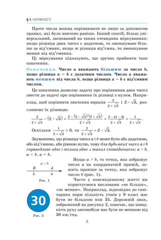 6
§ 1. НЕРІВНОСТІ
Ïðîòå ÷èñëà ìîæíà ïîð³âíþâàòè íå ëèøå çà äîïîìîãîþ
ïðàâèë, ÿê³ áóëî âèâ÷åíî ðàí³øå. ²íøèé ñïîñ³á, á³ëüø óí³-
âåðñàëüíèé, çàñíîâàíèé íà òàêèõ î÷åâèäíèõ ì³ðêóâàííÿõ:
ÿêùî ð³çíèöÿ äâîõ ÷èñåë º äîäàòíîþ, òî çìåíøóâàíå á³ëü-
øå çà â³ä’ºìíèê, ÿêùî æ ð³çíèöÿ â³ä’ºìíà, òî çìåíøóâàíå
ìåíøå â³ä â³ä’ºìíèêà.
Ö³ ì³ðêóâàííÿ ï³äêàçóþòü, ùî çðó÷íî ïðèéíÿòè òàêå
îçíà÷åííÿ.
Î ç í à ÷ å í í ÿ. ×èñëî a ââàæàþòü більшим çà ÷èñëî b,
ÿêùî ð³çíèöÿ a – b º äîäàòíèì ÷èñëîì. ×èñëî a ââàæà-
þòü меншим â³ä ÷èñëà b, ÿêùî ð³çíèöÿ a – b º â³ä’ºìíèì
÷èñëîì.
Öå îçíà÷åííÿ äîçâîëÿº çàäà÷ó ïðî ïîð³âíÿííÿ äâîõ ÷èñåë
çâåñòè äî çàäà÷³ ïðî ïîð³âíÿííÿ ¿õ ð³çíèö³ ç íóëåì. Íàïðè-
êëàä, ùîá ïîð³âíÿòè çíà÷åííÿ âèðàç³â
2
2 3
³ 2 3 , ðîç-
ãëÿíåìî ¿õ ð³çíèöþ:
2
2 3
2 2 3 2 3
2 3
2 4 3
2 3
1
2 3
2 3
+
− − +
+
− −
+ +
− −( ) =
( ) ( )
= =
( )
.
Îñê³ëüêè
1
2 3
0
+
 , òî
2
2 3
2 3
+
 − .
Çàóâàæèìî, ùî ð³çíèöÿ ÷èñåë a ³ b ìîæå áóòè àáî äîäàòíîþ,
àáî â³ä’ºìíîþ, àáî ð³âíîþ íóëþ, òîìó äëÿ áóäü-ÿêèõ ÷èñåë a ³ b
ñïðàâåäëèâå îäíå ³ ò³ëüêè îäíå ç òàêèõ ñï³ââ³äíîøåíü: a  b,
a  b, a = b.
ßêùî a  b, òî òî÷êà, ÿêà çîáðàæóº
÷èñëî a íà êîîðäèíàòí³é ïðÿì³é, ëå-
æèòü ïðàâ³øå çà òî÷êó, ÿêà çîáðàæóº
÷èñëî b (ðèñ. 1).
×àñòî ó ïîâñÿêäåííîìó æèòò³ ìè
êîðèñòóºìîñÿ âèñëîâàìè «íå á³ëüøå»,
«íå ìåíøå». Íàïðèêëàä, â³äïîâ³äíî äî ñàí³-
òàðíèõ íîðì ê³ëüê³ñòü ó÷í³â ó 9 êëàñ³ ìàº
áóòè íå á³ëüøîþ í³æ 35. Äîðîæí³é çíàê,
çîáðàæåíèé íà ðèñóíêó 2, îçíà÷àº, ùî øâèä-
ê³ñòü ðóõó àâòîìîá³ëÿ ìàº áóòè íå ìåíøîþ â³ä
30 êì/ãîä.
b a
a  b
AB
Ðèñ. 2
Ðèñ. 1
 