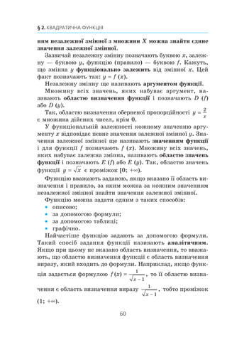 59
КВАДРАТИЧНА
ФУНКЦІЯ
§ 2
x У цьому параграфі ви повторите і розширите свої
знання про функцію та її властивості.
x Навчитеся, використовуючи графік функції y f (x),
будувати графіки функцій y kf (x), y f (x) + b,
y f (x + a).
x Дізнаєтесь, яку функцію називають квадратичною,
яка фігура є її графіком, вивчите властивості квадра-
тичної функції.
x Навчитеся застосовувати властивості квадратичної
функції при розв’язуванні нерівностей.
x Розширите свої знання про системи рівнянь із двома
змінними, методи їх розв’язування, набудете нових
навичок розв’язування систем рівнянь.
7. Функція
Ïåðåä âèâ÷åííÿì öüîãî ïóíêòó ðåêîìåíäóºìî ïîâòîðèòè
çì³ñò ïóíêò³â 31–37 íà ñ. 291—295.
Ó ïîâñÿêäåííîìó æèòò³ íàì ÷àñòî äîâîäèòüñÿ ñïîñòåð³-
ãàòè ïðîöåñè, ó ÿêèõ çì³íà îäí³º¿ âåëè÷èíè (íåçàëåæíî¿
çì³ííî¿) ïðèçâîäèòü äî çì³íè ³íøî¿ âåëè÷èíè (çàëåæíî¿
çì³ííî¿). Âèâ÷åííÿ öèõ ïðîöåñ³â ïîòðåáóº ñòâîðåííÿ ¿õ
ìàòåìàòè÷íèõ ìîäåëåé. Îäí³ºþ ç òàêèõ íàéâàæëèâ³øèõ
ìîäåëåé º ôóíêö³ÿ.
Ç öèì ïîíÿòòÿì âè îçíàéîìèëèñÿ â 7 êëàñ³. Íàãàäàºìî
é óòî÷íèìî îñíîâí³ â³äîìîñò³.
Íåõàé Õ — ìíîæèíà çíà÷åíü íåçàëåæíî¿ çì³ííî¿. Ôóíê-
ö³ÿ — öå ïðàâèëî, çà äîïîìîãîþ ÿêîãî çà êîæíèì çíà÷åí-
7.
 
