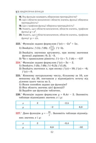 61
7. Функція
Ó òàáëèö³ íàâåäåíî ôóíêö³¿, ÿê³ âè âèâ÷àëè ó 7 ³ 8 êëà-
ñàõ.
Ôóíêö³ÿ Îáëàñòü âèçíà÷åííÿ Îáëàñòü çíà÷åíü Ãðàô³ê
y kx + b (–f; +f)
ßêùî k z 0, òî
(–f; +f), ÿêùî
k 0, òî îáëàñòü
çíà÷åíü ñêëàäà-
ºòüñÿ ç îäíîãî
÷èñëà b
Ïðÿìà
y
k
x
,
k z 0
Ìíîæèíà, ÿêà ñêëà-
äàºòüñÿ ç ïðîì³æê³â
(–f; 0) ³ (0; +f)
Ìíîæèíà,
ÿêà ñêëàäàºòüñÿ
ç ïðîì³æê³â
(–f; 0) ³ (0; +f)
Ã³ïåðáîëà
y x2
(–f; +f) [0; +f) Ïàðàáîëà
y x [0; +f) [0; +f)
Â³òêà ïà-
ðàáîëè
1. Що таке функція?
2. Як позначають той факт, що змінна y функціонально залежить
від змінної x?
3. Що називають аргументом функції?
4. Що називають областю визначення функції?
5. Що називають значенням функції?
6. Що називають областю значень функції?
7. Що треба вказати, щоб функція вважалася заданою?
8. Які способи задання функції ви знаєте?
9. Що вважають областю визначення функції, якщо вона задана
формулою і при цьому не вказано область визначення?
10. Що називають графіком функції?
11. Яку функцію називають лінійною?
12. Що є областю визначення і областю значень лінійної функції?
13. Що є графіком лінійної функції?
14. Яку функцію називають прямою пропорційністю?
15. Що є графіком функції пряма пропорційність?
 