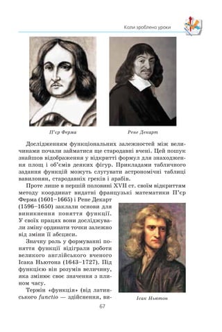 66
§ 2. КВАДРАТИЧНА ФУНКЦІЯ
245.xx
Çíàéä³òü îáëàñòü âèçíà÷åííÿ òà ïîáóäóéòå ãðàô³ê
ôóíêö³¿:
1) f x
x x
x
( ) ;=
+ +
+
2
4 4
2
2) f x
x
x
( ) .
3
ВПРАВИ ДЛЯ ПОВТОРЕННЯ
246. Ðîçêëàä³òü íà ìíîæíèêè êâàäðàòíèé òðè÷ëåí:
1) x2
– x – 12; 3) 6x2
+ 11x – 2;
2) –x2
+ 2x + 35; 4)
2
3
2
3 6x x+ − .
247. Îá÷èñë³òü çíà÷åííÿ âèðàçó:
1) (103
)2
— 10–8
; 3)
81 3
9
2 5
2

 ;
2)
25 5
5
3 3
5

 ; 4)
0 125 32
0 5
3 2
2
,
.
248. Ö³íà äâîõ øàô áóëà îäíàêîâîþ. Ö³íó ïåðøî¿ øàôè
ñïî÷àòêó ï³äâèùèëè íà 20 %, à ïîò³ì çíèçèëè íà 10 %.
Ö³íó äðóãî¿ øàôè, íàâïàêè, ñïî÷àòêó çíèçèëè íà 10 %,
à ïîò³ì ï³äâèùèëè íà 20 %. Ö³íà ÿêî¿ øàôè ñòàëà á³ëü-
øîþ?
249. Â³äñòàíü ì³æ ì³ñòàìè A ³ B ñòàíîâèòü 120 êì. ×åðåç
2 ãîä ï³ñëÿ âè¿çäó ç ì³ñòà A ìîòîöèêë³ñò çàòðèìàâñÿ á³ëÿ
çàë³çíè÷íîãî ïåðå¿çäó íà 6 õâ. Ùîá ïðèáóòè â ì³ñòî B
ó çàïëàíîâàíèé ÷àñ, â³í çá³ëüøèâ øâèäê³ñòü íà 12 êì/ãîä.
Ç ÿêîþ øâèäê³ñòþ ðóõàâñÿ ìîòîöèêë³ñò ï³ñëÿ çàòðèìêè?
З історії розвитку поняття функції
Îçíà÷åííÿ ôóíêö³¿, ÿêèì âè êîðèñòóºòåñÿ íà äàíîìó
åòàï³ âèâ÷åííÿ ìàòåìàòèêè, ç’ÿâèëîñÿ ïîð³âíÿíî íåùîäàâ-
íî — ó ïåðø³é ïîëîâèí³ Õ²Õ ñò. Âîíî ôîðìóâàëîñÿ á³ëüøå
200 ðîê³â ï³ä âïëèâîì áóðõëèâèõ ñóïåðå÷îê âèäàòíèõ ìà-
òåìàòèê³â ê³ëüêîõ ïîêîë³íü.
 
