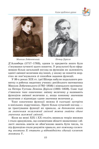 68
§ 2. КВАДРАТИЧНА ФУНКЦІЯ
êîíàííÿ) çàïðîâàäèâ í³ìåöüêèé ìàòåìàòèê Ãåîðã Ëåéáí³ö
(1646–1716). Â³í ³ éîãî ó÷åíü, øâåéöàðñüêèé ìàòåìàòèê
Éîãàíí Áåðíóëë³ (1667–1748) ï³ä ôóíêö³ºþ ðîçóì³ëè ôîð-
ìóëó, ÿêà ïîâ’ÿçóº îäíó çì³ííó ç ³íøîþ, òîáòî âîíè îòî-
òîæíþâàëè ôóíêö³þ ç îäíèì ³ç ñïîñîá³â ¿¿ çàäàííÿ.
Ïîäàëüøîìó ðîçâèòêîâ³ ïîíÿòòÿ ôóíêö³¿ áàãàòî â ÷îìó
ñïðèÿëî ç’ÿñóâàííÿ ³ñòèíè â áàãàòîð³÷íîìó ñïîð³ âèäàòíèõ
ìàòåìàòèê³â Ëåîíàðäà Åéëåðà (1707–1783) ³ Æàíà Ëåðîíà
Æàí Ëåðîí Ä’ÀëàìáåðËåîíàðä Åéëåð
Éîãàíí Áåðíóëë³Ãåîðã Ëåéáí³ö
 