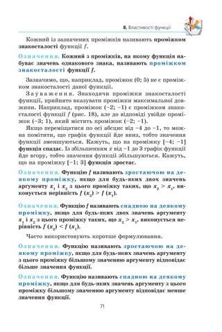 70
§ 2. КВАДРАТИЧНА ФУНКЦІЯ
8. Властивості функції
×àñòî ïðî âëàñòèâîñò³ îá’ºêòà ìîæíà ðîáèòè âèñíîâêè
çà éîãî çîáðàæåííÿì: ôîòîãðàô³ºþ, ðåíòãåí³âñüêèì çí³ì-
êîì, ðèñóíêîì òîùî.
«Çîáðàæåííÿì» ôóíêö³¿ ìîæå ñëóãóâàòè ¿¿ ãðàô³ê. Ïî-
êàæåìî, ÿê ãðàô³ê ôóíêö³¿ äîçâîëÿº âèçíà÷èòè ïåâí³ ¿¿
âëàñòèâîñò³.
Íà ðèñóíêó 18 çîáðàæåíî ãðàô³ê äåÿêî¿ ôóíêö³¿ y f (x).
¯¿ îáëàñòþ âèçíà÷åííÿ º ïðîì³æîê [–4; 7], à îáëàñòþ çíà-
÷åíü — ïðîì³æîê [–4; 4].
Ïðè x –3, x 1, x 5 çíà÷åííÿ ôóíêö³¿ äîð³âíþº
íóëþ.
Î ç í à ÷ å í í ÿ. Çíà÷åííÿ àðãóìåíòó, ïðè ÿêîìó çíà÷åííÿ
ôóíêö³¿ äîð³âíþº íóëþ, íàçèâàþòü нулем функції.
Òàê, ÷èñëà –3, 1, 5 º íóëÿìè äàíî¿ ôóíêö³¿.
Çàóâàæèìî, ùî íà ïðîì³æêàõ [–4; –3) ³ (1; 5) ãðàô³ê
ôóíêö³¿ f ðîçòàøîâàíèé íàä â³ññþ àáñöèñ, à íà ïðîì³æêàõ
(–3; 1) ³ (5; 7] — ï³ä â³ññþ àáñöèñ. Öå îçíà÷àº, ùî íà ïðî-
ì³æêàõ [–4; –3) ³ (1; 5) ôóíêö³ÿ íàáóâàº äîäàòíèõ çíà÷åíü,
à íà ïðîì³æêàõ (–3; 1) ³ (5; 7] — â³ä’ºìíèõ.
8.
x
y
1
–2
–4
7
3 50–1–3–4
4
3
Ðèñ. 18
 