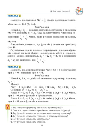 72
§ 2. КВАДРАТИЧНА ФУНКЦІЯ
ßêùî ôóíêö³ÿ çðîñòàº íà âñ³é îáëàñò³ âèçíà÷åííÿ, òî ¿¿
íàçèâàþòü çðîñòàþ÷îþ. ßêùî ôóíêö³ÿ ñïàäàº íà âñ³é îá-
ëàñò³ âèçíà÷åííÿ, òî ¿¿ íàçèâàþòü ñïàäíîþ.
Íàïðèêëàä, íà ðèñóíêó 19 çîáðàæåíî ãðàô³ê ôóíêö³¿
y x. Öÿ ôóíêö³ÿ º çðîñòàþ÷îþ. Íà ðèñóíêó 20 çîáðàæå-
íî ãðàô³ê ñïàäíî¿ ôóíêö³¿ y –x. Íà ðèñóíêó 18 çîáðàæåíî
ãðàô³ê ôóíêö³¿, ÿêà íå º í³ çðîñòàþ÷îþ, í³ ñïàäíîþ.
ПРИКЛАД 1
Äîâåä³òü, ùî ôóíêö³ÿ y x2
ñïàäàº íà ïðîì³æêó (–f; 0].
Ðîçâ’ÿçàííÿ
Íåõàé x1
³ x2
— äîâ³ëüí³ çíà÷åííÿ àðãóìåíòó ç ïðîì³æ-
êó (–f; 0], äî òîãî æ x1
 x2
. Ïîêàæåìî, ùî x1
2
 x2
2
, òîáòî
á³ëüøîìó çíà÷åííþ àðãóìåíòó â³äïîâ³äàº ìåíøå çíà÷åííÿ
ôóíêö³¿.
Ìàºìî: x1
 x2
; –x1
 –x2
. Îáèäâ³ ÷àñòèíè îñòàííüî¿ íå-
ð³âíîñò³ º íåâ³ä’ºìíèìè ÷èñëàìè. Òîä³ çà âëàñòèâ³ñòþ ÷èñ-
ëîâèõ íåð³âíîñòåé ìîæíà çàïèñàòè, ùî (–x1
)2
 (–x2
)2
,
òîáòî x x1
2
2
2
! .
Çàçíà÷èìî, ùî â òàêèõ âèïàäêàõ êàæóòü, ùî ïðîì³æîê
(–f; 0] º ïðîì³æêîì ñïàäàííÿ ôóíêö³¿ y x2
. Àíàëîã³÷íî
ìîæíà äîâåñòè, ùî ïðîì³æîê [0; +f) º ïðîì³æêîì çðîñòàííÿ
ôóíêö³¿ y x2
.
Ó çàäà÷àõ íà ïîøóê ïðîì³æê³â çðîñòàííÿ ³ ñïàäàííÿ
ôóíêö³¿ ïðèéíÿòî âêàçóâàòè ïðîì³æêè ìàêñèìàëüíî¿ äîâ-
æèíè.
Ðèñ. 19 Ðèñ. 20
x
y
0
xy =
x
y
0
y
=
x
 