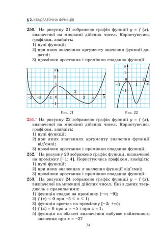73
8. Властивості функції
ПРИКЛАД 2
Äîâåä³òü, ùî ôóíêö³ÿ f x
x
( )
1
ñïàäàº íà êîæíîìó ç ïðî-
ì³æê³â (–f; 0) ³ (0; +f).
Ðîçâ’ÿçàííÿ
Íåõàé x1
³ x2
— äîâ³ëüí³ çíà÷åííÿ àðãóìåíòó ç ïðîì³æêó
(0; +f), ïðè÷îìó x1
 x2
. Òîä³ çà âëàñòèâ³ñòþ ÷èñëîâèõ íå-
ð³âíîñòåé
1 1
1 2x x
! . Îòæå, äàíà ôóíêö³ÿ ñïàäàº íà ïðîì³æêó
(0; +f).
Àíàëîã³÷íî äîâîäÿòü, ùî ôóíêö³ÿ f ñïàäàº íà ïðîì³æêó
(–f; 0).
Çàóâàæèìî, ùî íå ìîæíà ñòâåðäæóâàòè, ùî äàíà ôóíê-
ö³ÿ ñïàäàº íà âñ³é îáëàñò³ âèçíà÷åííÿ, òîáòî º ñïàäíîþ.
Ä³éñíî, ÿêùî, íàïðèêëàä, x1
–2, x2
3, òî ç íåð³âíîñò³
x1
 x2
íå âèïëèâàº, ùî
1 1
1 2x x
! .
ПРИКЛАД 3
Äîâåä³òü, ùî ë³í³éíà ôóíêö³ÿ f (x) kx + b º çðîñòàþ÷îþ
ïðè k  0 ³ ñïàäíîþ ïðè k  0.
Ðîçâ’ÿçàííÿ
Íåõàé x1
³ x2
— äîâ³ëüí³ çíà÷åííÿ àðãóìåíòó, ïðè÷îìó
x1
 x2
.
Ìàºìî:
f (x1
) – f (x2
) (kx1
+ b) – (kx2
+ b) kx1
– kx2
k (x1
– x2
).
Îñê³ëüêè x1
 x2
, òî x1
– x2
 0.
ßêùî k  0, òî k (x1
– x2
)  0, òîáòî f (x1
)  f (x2
). Îòæå,
ïðè k  0 äàíà ôóíêö³ÿ º çðîñòàþ÷îþ.
ßêùî k  0, òî k (x1
– x2
)  0, òîáòî f (x1
)  f (x2
). Îòæå,
ïðè k  0 äàíà ôóíêö³ÿ º ñïàäíîþ.
1. Яке значення аргументу називають нулем функції?
2. Поясніть, що називають проміжком знакосталості функції.
3. Яку функцію називають зростаючою на деякому проміжку?
4. Яку функцію називають спадною на деякому проміжку?
5. Яку функцію називають зростаючою?
6. Яку функцію називають спадною?
 