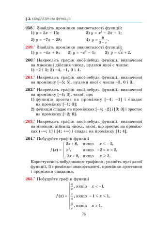 75
8. Властивості функції
254.° Íà ðèñóíêó 25 çîáðàæåíî ãðàô³ê
ôóíêö³¿ y f (x), âèçíà÷åíî¿ íà ìíî-
æèí³ ä³éñíèõ ÷èñåë. Êîðèñòóþ÷èñü
ãðàô³êîì, çíàéä³òü:
1) íóë³ ôóíêö³¿;
2) çíà÷åííÿ x, ïðè ÿêèõ y  0;
3) ïðîì³æîê ñïàäàííÿ ôóíêö³¿;
4) îáëàñòü çíà÷åíü ôóíêö³¿.
255.° Çðîñòàþ÷îþ ÷è ñïàäíîþ º ôóíêö³ÿ:
1) y 9x – 4; 3) y 12 – 3x; 5) y x
1
6
;
2) y –4x + 10; 4) y –x; 6) y 1 – 0,3x?
256.° Çíàéä³òü íóë³ ôóíêö³¿:
1) f (x) 0,2x + 3; 4) h x
x x
x
( ) ;=
2
6
3
− −
+
2) g (x) 35 – 2x – x2
; 5) f (x) x3
– 4x;
3) ϕ( ) ;x x= + 3 6) f (x) x2
+ 1.
257.° Çíàéä³òü íóë³ ôóíêö³¿:
1) f x x( ) ;=
1
3
12+ 4) f (x) –5;
2) f (x) 6x2
+ 5x + 1; 5) f x
x
x
( ) ;
,
=
3 0 2
1
−
+
3) f x x( ) ;= 2
4− 6) f (x) x2
– x.
0 2
2
1
–1
3 4 x
y
1–1
–2
Ðèñ. 23
0 2
1
x
y
1–1–5
–9
Ðèñ. 24
Ðèñ. 25
–1 0
1
x
y
1 3
 