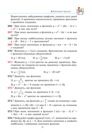 76
§ 2. КВАДРАТИЧНА ФУНКЦІЯ
258.° Çíàéä³òü ïðîì³æêè çíàêîñòàëîñò³ ôóíêö³¿:
1) y 5x – 15; 3) y x2
– 2x + 1;
2) y –7x – 28; 4) y
x
=
9
3 −
.
259.° Çíàéä³òü ïðîì³æêè çíàêîñòàëîñò³ ôóíêö³¿:
1) y –4x + 8; 2) y –x2
– 1; 3) y x= + 2.
260.x
Íàêðåñë³òü ãðàô³ê ÿêî¿-íåáóäü ôóíêö³¿, âèçíà÷åíî¿
íà ìíîæèí³ ä³éñíèõ ÷èñåë, íóëÿìè ÿêî¿ º ÷èñëà:
1) –2 ³ 5; 2) –4, –1, 0 ³ 4.
261.x
Íàêðåñë³òü ãðàô³ê ÿêî¿-íåáóäü ôóíêö³¿, âèçíà÷åíî¿
íà ïðîì³æêó [–5; 5], íóëÿìè ÿêî¿ º ÷èñëà –3, 0 ³ 3.
262.x
Íàêðåñë³òü ãðàô³ê ÿêî¿-íåáóäü ôóíêö³¿, âèçíà÷åíî¿
íà ïðîì³æêó [–4; 3], òàêî¿, ùî:
1) ôóíêö³ÿ çðîñòàº íà ïðîì³æêó [–4; –1] ³ ñïàäàº
íà ïðîì³æêó [–1; 3];
2) ôóíêö³ÿ ñïàäàº íà ïðîì³æêàõ [–4; –2] ³ [0; 3] ³ çðîñòàº
íà ïðîì³æêó [–2; 0].
263.x
Íàêðåñë³òü ãðàô³ê ÿêî¿-íåáóäü ôóíêö³¿, âèçíà÷åíî¿
íà ìíîæèí³ ä³éñíèõ ÷èñåë, òàêî¿, ùî çðîñòàº íà ïðîì³æ-
êàõ (–f; 1] ³ [4; +f) ³ ñïàäàº íà ïðîì³æêó [1; 4].
264.x
Ïîáóäóéòå ãðàô³ê ôóíêö³¿
f x
x x
x x
x x
( )
, ,
, ,
, .
=
+ −
−  
− +
⎧
⎨
⎪
⎩
⎪
2 8 2
2 2
2 8 2
2
ÿêùî
ÿêùî
ÿêùî
m
l
Êîðèñòóþ÷èñü ïîáóäîâàíèì ãðàô³êîì, óêàæ³òü íóë³ äàíî¿
ôóíêö³¿, ¿¿ ïðîì³æêè çíàêîñòàëîñò³, ïðîì³æêè çðîñòàííÿ
³ ïðîì³æêè ñïàäàííÿ.
265.x
Ïîáóäóéòå ãðàô³ê ôóíêö³¿
f x
x
x
x
x
x
x
( )
, ,
, ,
, .
=
 −
−

⎧
⎨
⎪
⎪
⎩
⎪
⎪
4
4
4
1
1 1
1
ÿêùî
ÿêùî
ÿêùî
m m
 