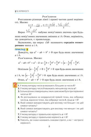 8
§ 1. НЕРІВНОСТІ
Ðîçâ’ÿçàííÿ
Ðîçãëÿíåìî ð³çíèöþ ë³âî¿ ³ ïðàâî¿ ÷àñòèí äàíî¿ íåð³âíî-
ñò³. Ìàºìî:
a b a b ab a b
ab
+ + − −
− = =
( )
2
2
2 2
2
.
Âèðàç
a b−( )
2
2
íàáóâàº íåâ³ä’ºìíèõ çíà÷åíü ïðè áóäü-
ÿêèõ íåâ³ä’ºìíèõ çíà÷åííÿõ çì³ííèõ a ³ b. Îòæå, íåð³âí³ñòü,
ùî äîâîäèòüñÿ, º ïðàâèëüíîþ.
Çàóâàæèìî, ùî âèðàç ab íàçèâàþòü ñåðåäí³ì ãåîìåò-
ðè÷íèì ÷èñåë a ³ b.
ПРИКЛАД 4
Äîâåä³òü, ùî a2
– ab + b2
l 0 ïðè áóäü-ÿêèõ çíà÷åííÿõ
a ³ b.
Ðîçâ’ÿçàííÿ. Ìàºìî:
a ab b a a b b b a b b2 2 2 2 2
2
2
2
1
2
1
4
3
4
1
2
3
4
− + − + + −( ) += = .
Îñê³ëüêè a b−( )1
2
2
0l ³
3
4
2
0b l ïðè áóäü-ÿêèõ çíà÷åííÿõ
a ³ b, òî a b b−( ) +
1
2
3
4
2
2
0l ïðè áóäü-ÿêèõ çíà÷åííÿõ a ³ b.
Îòæå, a2
– ab + b2
l 0 ïðè áóäü-ÿêèõ çíà÷åííÿõ a ³ b.
1. У якому випадку число a вважають більшим за число b?
2. У якому випадку число b вважають меншим від числа a?
3.Скількирізнихспіввідношеньіякихсамеможебутиприпорівнянні
чисел a і b?
4. Як розташована на координатній прямій точка, яка зображує
число a, відносно точки, яка зображує число b, якщо a  b?
5. Який символ використовують для вислову «не більше» і як цей
символ читають?
6. Який символ використовують для вислову «не менше» і як цей
символ читають?
7. У якому випадку є правильною нерівність a m b?
8. У якому випадку є правильною нерівність a l b?
9. Поясніть, які знаки називають знаками строгої, а які — нестрогої
нерівності.
 
