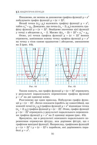 89
10. Як побудувати графіки функцій y = f (x) + b і y = f (x + a)
ãðàô³êà ôóíêö³¿ y x2
íà äâ³
îäèíèö³ âãîðó.
Àíàëîã³÷íî ãðàô³ê ôóíêö³¿
y x2
– 4 ìîæíà îòðèìàòè
â ðåçóëüòàò³ ïàðàëåëüíîãî
ïåðåíåñåííÿ ãðàô³êà ôóíê-
ö³¿ y x2
íà 4 îäèíèö³ âíèç
(ðèñ. 41).
Î÷åâèäíî, ùî â ðåçóëüòàò³
ïàðàëåëüíîãî ïåðåíåñåííÿ
îòðèìóºìî ô³ãóðó, ÿêà äî-
ð³âíþº ô³ãóð³, ùî º ãðàô³êîì
âèõ³äíî¿ ôóíêö³¿. Íàïðèêëàä,
ãðàô³êàìè ôóíêö³é y x2
+ 2
³ y x2
– 4 º ïàðàáîëè, ÿê³ äî-
ð³âíþþòü ïàðàáîë³ y x2
.
Ö³ ïðèêëàäè ï³äêàçóþòü, ÿê ìîæíà, âèêîðèñòîâóþ÷è
ãðàô³ê ôóíêö³¿ y f (x), ïîáóäóâàòè ãðàô³ê ôóíêö³¿ y
= f (x) + b.
Ãðàô³ê ôóíêö³¿ y = f (x) + b ìîæíà îòðèìàòè â ðåçóëü-
òàò³ ïàðàëåëüíîãî ïåðåíåñåííÿ ãðàô³êà ôóíêö³¿ y = f (x)
íà b îäèíèöü óãîðó, ÿêùî b  0, ³ íà –b îäèíèöü óíèç,
ÿêùî b  0.
Íà ðèñóíêàõ 42, 43 ïîêàçàíî, ÿê ïðàöþº öå ïðàâèëî äëÿ
ïîáóäîâè ãðàô³ê³â ôóíêö³é y x= + 3 ³ y
x
= −
1
1.
Ðèñ. 41
Ðèñ. 42 Ðèñ. 43
y = x2
– 4
x
y
0
1
1
y = x2
x
y
0
1
1
xy =
3+xy =
x
y
0
1
1
xy 1=
1−xy 1=
 