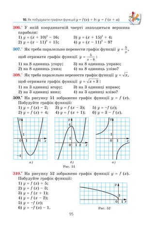 94
§ 2. КВАДРАТИЧНА ФУНКЦІЯ
1. Як можна отримати графік функції y = f (x) + b, використовую-
чи графік функції y = f (x)?
2. Яка фігура є графіком функції y = x2
+ b?
3. Які координати вершини параболи y = x2
+ b?
4. Як можна отримати графік функції y = f (x + a), використо-
вуючи графік функції y = f (x)?
5. Яка фігура є графіком функції y = (x + a)2
?
6. Які координати вершини параболи y = (x + a)2
?
7. Яка фігура є графіком функції y = k (x + a)2
+ b, де k z 0?
302.° Ãðàô³ê ÿêî¿ ôóíêö³¿ îòðèìàºìî, ÿêùî ãðàô³ê ôóíêö³¿
y x2
ïàðàëåëüíî ïåðåíåñåìî:
1) íà 6 îäèíèöü óãîðó;
2) íà 9 îäèíèöü óïðàâî;
3) íà 12 îäèíèöü óíèç;
4) íà 7 îäèíèöü óë³âî;
5) íà 2 îäèíèö³ âïðàâî ³ íà 3 îäèíèö³ âíèç;
6) íà 1 îäèíèöþ âë³âî ³ íà 1 îäèíèöþ âãîðó?
303.° Ãðàô³ê ÿêî¿ ç íàâåäåíèõ ôóíêö³é îòðèìàºìî, ÿêùî
ïàðàëåëüíî ïåðåíåñåìî ãðàô³ê ôóíêö³¿ y x2
íà 4 îäèíèö³
âïðàâî:
1) y x2
+ 4; 3) y (x + 4)2
;
2) y x2
– 4; 4) y (x – 4)2
?
304.° Ãðàô³ê ÿêî¿ ç íàâåäåíèõ ôóíêö³é îòðèìàºìî, ÿêùî
ïàðàëåëüíî ïåðåíåñåìî ãðàô³ê ôóíêö³¿ y x2
íà 5 îäèíèöü
óãîðó:
1) y x2
+ 5; 3) y (x + 5)2
;
2) y x2
– 5; 4) y (x – 5)2
?
305.° ßê³ êîîðäèíàòè ìàº âåðøèíà ïàðàáîëè:
1) y x2
+ 8; 5) y (x – 4)2
+ 3;
2) y x2
– 8; 6) y (x + 4)2
+ 3;
3) y (x + 8)2
; 7) y (x – 4)2
– 3;
4) y (x – 8)2
; 8) y (x + 4)2
– 3?
 