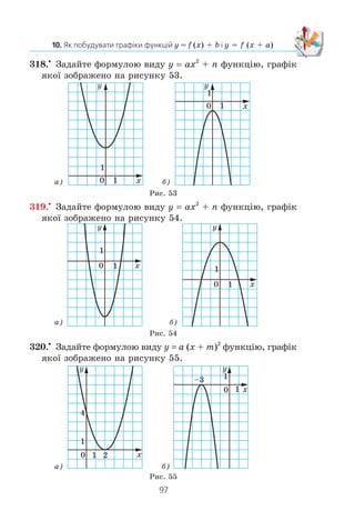 96
§ 2. КВАДРАТИЧНА ФУНКЦІЯ
311.x
Ïîáóäóéòå ãðàô³ê ôóíêö³¿ y x2
. Âèêîðèñòîâóþ÷è
ãðàô³ê ôóíêö³¿ y x2
, ïîáóäóéòå ãðàô³ê ôóíêö³¿:
1) y x2
– 3; 3) y (x – 5)2
; 5) y (x – 1)2
+ 2;
2) y x2
+ 4; 4) y (x + 2)2
; 6) y (x + 3)2
– 2.
312.x
Ïîáóäóéòå ãðàô³ê ôóíêö³¿ y –x2
. Âèêîðèñòîâóþ÷è
ãðàô³ê ôóíêö³¿ y –x2
, ïîáóäóéòå ãðàô³ê ôóíêö³¿:
1) y –x2
+ 1; 4) y –(x + 4)2
;
2) y –x2
– 2; 5) y –(x + 1)2
– 1;
3) y –(x – 2)2
; 6) y –(x – 3)2
+ 4.
313.x
Ïîáóäóéòå ãðàô³ê ôóíêö³¿ y
x
= −
6
. Âèêîðèñòîâóþ÷è
öåé ãðàô³ê, ïîáóäóéòå ãðàô³ê ôóíêö³¿:
1) y
x
= − +
6
5; 2) y
x
= −
−
6
2
; 3) y
x
= − −
+
6
4
2.
314.x
Ïîáóäóéòå ãðàô³ê ôóíêö³¿ y
x
2
. Âèêîðèñòîâóþ÷è
öåé ãðàô³ê, ïîáóäóéòå ãðàô³ê ôóíêö³¿:
1) y
x
=
2
1− ; 2) y
x
=
2
1+
; 3) y
x
=
2
3
6
−
+ .
315.x
Ïîáóäóéòå ãðàô³ê ôóíêö³¿ y x. Âèêîðèñòîâóþ÷è
öåé ãðàô³ê, ïîáóäóéòå ãðàô³ê ôóíêö³¿:
1) y x= − 4; 2) y x= − 4; 3) y x= − +1 3.
316.x
Ïîáóäóéòå ãðàô³ê ôóíêö³¿ y (x + 5)2
– 9. Êîðèñòó-
þ÷èñü ãðàô³êîì, çíàéä³òü:
1) íóë³ ôóíêö³¿;
2) ïðè ÿêèõ çíà÷åííÿõ àðãóìåíòó ôóíêö³ÿ íàáóâàº äî-
äàòíèõ çíà÷åíü;
3) ïðîì³æîê çðîñòàííÿ ³ ïðîì³æîê ñïàäàííÿ ôóíêö³¿;
4) îáëàñòü çíà÷åíü ôóíêö³¿.
317.x
Ïîáóäóéòå ãðàô³ê ôóíêö³¿ y (x – 4)2
+ 4. Êîðèñòó-
þ÷èñü ãðàô³êîì, çíàéä³òü:
1) íóë³ ôóíêö³¿;
2) ïðè ÿêèõ çíà÷åííÿõ àðãóìåíòó ôóíêö³ÿ íàáóâàº
â³ä’ºìíèõ çíà÷åíü;
3) ïðîì³æîê çðîñòàííÿ ³ ïðîì³æîê ñïàäàííÿ ôóíêö³¿;
4) îáëàñòü çíà÷åíü ôóíêö³¿.
 