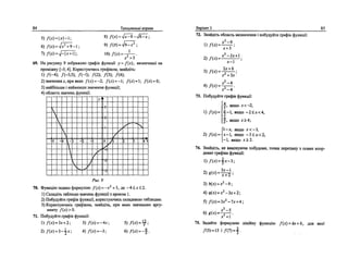 84 Тренувальш вправи
5)/(х) = |х|-1; 8)/(х)-7^8-78^;
6) Д*) = >/1Ч9-1; 9
) fW^&^i
7 ) / W = V-U+i|; Ю ) / w = - ^ — .
x2
+3
69. На рисунку 9 зображено графж функцп у = fix), визначеноГ на
проднжку [-5; 4]. Користуючись графпсом, знайдт:
1) /(~4); /(-3,5); /(-1); /(2); /(3); /(4);
2) значения х, при яких f(x) - -2; f(x) - -I; /(л) = 1; /(*) = 0;
3) найбшьше i найменше значения функци;
4) область значень функци.
5 4 ~



3
V

-
V.
2 - 1
У V
^
1
0
-1
-/
-3
/
1
/
А
г
**• '*4
■^
j
к
4>*
Рис. 9
70. Функщю задано формулою f(x) = -х +3, де-4<х<2.
1) Складпъ таблицю значень функцп з кроком 1.
2) Побудуйте графпс функци, користуючись складеною таблицею.
3) Користуючись rpaфiкoм, знайдпъ, при яких значениях аргу­
менту fix) > 0.
71. Побудуйте графж функцп:
1) f{x) = Зх+2; 3) f{x) = -4л-; 5) fix) = &;
2) /(*) = 3-£х; 4)Дх) = -3; 6)/(x) = -f.
BapiaHT 3 85
72. Знайдггъ область визначення i побудуйте графш функци:
х2
~9
1) №
2) /(*) =
3 ) / W =
х + Ъ '
х2
~2х+
х-
2х + 6
х2
+Ъх'
х2
-4
л:2
-4
73. Побудуйте графпс функцп:
4 л
^, якщо х<-2,
0Л*И 4-1, якщо - 2 < J C < 4 ,
j , якшо х>4;
1-х, якщо дг<—3,
2) f(x) = x-l, якщо -3<х<2,
-1, якщо JTS2.
74. Знайдпъ, не виконуючи побудови, точки перетину з осями коор­
динат графйса функци:
D / W = f * - 3 ;
3)й(*) = л-2
-9;
4)<р(х) = *2
-3;с+2;
5)/(х) = 3;с2
-7х + 4;
*2
-5
д- +1
75. Задайте формулою лшшну функщю fix) = kx + b, для яко!"
Л5) = 15 1Л7) = | -
 